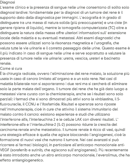 Diagnosi
L'esame clinico e la presenza di sangue nelle urine consentono di solito solo diagnosi tardive: fondamentale per la diagnosi di un tumore del rene è il supporto dato dalla diagnostica per immagini. L'ecografia è in grado di distinguere tra una massa di natura solida (più preoccupante) e una ciste (in genere ripiena di liquido), mentre la tomografia computerizzata (TC) oltre a distinguere la natura della massa offre ulteriori informazioni sull' estensione locale della malattia e su eventuali metastasi. Altri esami diagnostici che possono essere utilizzati sono la risonanza magnetica e l'urografia, che valuta tutte le vie urinarie e il corretto passaggio delle urine. Questo esame è il più indicato in caso di sangue nelle urine e serve soprattutto a valutare la presenza di tumore nelle vie urinarie: uretra, vescica, ureteri e bacinetto renale.
Come si cura
È la chirurgia radicale, ovvero l'eliminazione del rene malato, la soluzione più usata in caso di cancro limitato all'organo e a un solo rene. Nei casi di malattia bilaterale non si asporteranno i due reni ma si cercherà di eliminare solo la parte malata dell'organo. Il tumore del rene che ha già dato luogo a metastasi viene curato con la chemioterapia, anche se i risultati sono solo parziali: i farmaci che si sono dimostrati più attivi sono la vinblastina, il 5-fluorouracile, il CCNU e l'ifosfamide. Risultati e speranze sono riposte nell'immunoterapia, cioè in cure che attivino il sistema immunitario del malato contro il cancro: esistono esperienze e studi che utilizzano l'interferone alfa, l'interleuchina 2 e le cellule LAK con diversi risultati. L' interferone-alfa e l'interleuchina-2 (IL-2) possono ridurre la crescita del carcinoma renale anche metastatico. Il tumore renale è ricco di vasi, quindi una strategia efficace è quella che agisce bloccando l'angiogenesi, cioè la formazione di nuovi vasi che nutrono il tumore. Nei casi avanzati si può ricorrere ai farmaci biologici, in particolare all'anticorpo monoclonale anti-VEGF (sorafenib e sutinib, che agiscono sull'angiogenesi). Più recentemente è stato introdotto anche un altro anticorpo monoclonale, l'everolimus, che ha effetto antiangiogenetico.