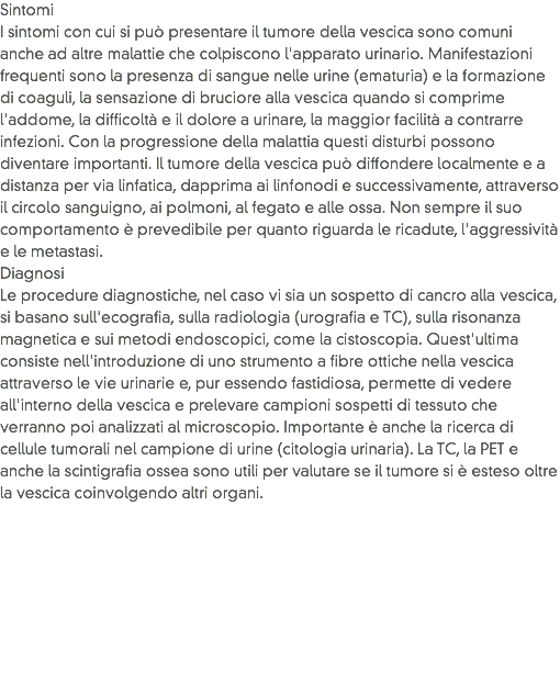 Sintomi
I sintomi con cui si può presentare il tumore della vescica sono comuni anche ad altre malattie che colpiscono l'apparato urinario. Manifestazioni frequenti sono la presenza di sangue nelle urine (ematuria) e la formazione di coaguli, la sensazione di bruciore alla vescica quando si comprime l'addome, la difficoltà e il dolore a urinare, la maggior facilità a contrarre infezioni. Con la progressione della malattia questi disturbi possono diventare importanti. Il tumore della vescica può diffondere localmente e a distanza per via linfatica, dapprima ai linfonodi e successivamente, attraverso il circolo sanguigno, ai polmoni, al fegato e alle ossa. Non sempre il suo comportamento è prevedibile per quanto riguarda le ricadute, l'aggressività e le metastasi.
Diagnosi
Le procedure diagnostiche, nel caso vi sia un sospetto di cancro alla vescica, si basano sull'ecografia, sulla radiologia (urografia e TC), sulla risonanza magnetica e sui metodi endoscopici, come la cistoscopia. Quest'ultima consiste nell'introduzione di uno strumento a fibre ottiche nella vescica attraverso le vie urinarie e, pur essendo fastidiosa, permette di vedere all'interno della vescica e prelevare campioni sospetti di tessuto che verranno poi analizzati al microscopio. Importante è anche la ricerca di cellule tumorali nel campione di urine (citologia urinaria). La TC, la PET e anche la scintigrafia ossea sono utili per valutare se il tumore si è esteso oltre la vescica coinvolgendo altri organi.
