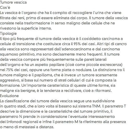 Tumore vescica
Cos'è
La vescica è l'organo che ha il compito di raccogliere l'urina che viene filtrata dai reni, prima di essere eliminata dal corpo. Il tumore della vescica consiste nella trasformazione in senso maligno delle cellule che ne rivestono la superficie interna.
Tipologie
Il tipo più frequente di tumore della vescica è il cosiddetto carcinoma a cellule di transizione che costituisce circa il 95% dei casi. Altri tipi di cancro alla vescica sono rappresentati dall'adenocarcinoma e dal carcinoma squamoso primitivo, ma sono decisamente meno frequenti. Il tumore della vescica compare più frequentemente sulle pareti laterali dell'organo e ha un aspetto papillare (cioè come piccole escrescenza) nel 75% dei casi, oppure una forma piatta o nodulare. La distinzione tra il tumore maligno e il papilloma, che è invece un tumore scarsamente aggressivo, si basa sul numero di strati cellulari di cui è composta la formazione. Un'importante caratteristica di queste ultime forme, sia maligne sia benigne, è la tendenza a recidivare, cioè a riformarsi.
Evoluzione
La classificazione del tumore della vescica segue una suddivisione in quattro stadi, che a loro volta si basano sul sistema TNM. Il parametro T descrive la dimensione e le caratteristiche del tumore primitivo, il parametro N prende in considerazione l'eventuale interessamento dei linfonodi regionali e infine il parametro M fa riferimento alla presenza o meno di metastasi a distanza.
