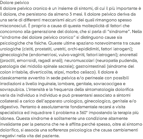 Dolore pelvico Il dolore pelvico cronico è un insieme di sintomi, di cui il più importante è il dolore, che persistono da almeno 3 mesi. Il dolore pelvico deriva da una serie di differenti meccanismi alcuni dei quali rimangono spesso misconosciuti. È proprio a causa di questa molteplicità di fattori che concorrono alla generazione del dolore, che si parla di “sindrome”. Nella “sindrome del dolore pelvico cronico” si distinguono cause sia psicologiche che fisiche. Queste ultime spaziano notevolmente tra cause urologiche (cistiti, prostatiti, uretriti, orchi-epididimiti, fattori iatrogeni); ginecologiche (endometriosi, vulvo-vaginiti, fattori iatrogeni); anorettali (proctiti, emorroidi, ragadi anali); neuromuscolari (neuropatia pudenda, patologia del midollo spinale sacrale); gastrointestinali (sindrome del colon irritabile, diverticolite, stipsi, morbo celiaco). Il dolore è classicamente avvertito in sede pelvica e/o perineale con possibili irradiazioni a livello inguinale, lombare, genitale, sovracoccigea e sovrapubica. L’intensità e la frequenza della sintomatologia dolorifica varia da individuo a individuo e può presentarsi associato a sintomi collaterali a carico dell’apparato urologico, ginecologico, genitale e/o digestivo. Pertanto è assolutamente fondamentale recarsi a visita specialistica ed inquadrare il problema a 360° impostando la terapia più idonea. Questa sindrome è solitamente una condizione altamente invalidante per la persona che ne è afflitta perché spesso, oltre al sintomo dolorifico, si associa una sofferenza psicologica che causa cambiamenti negativi nella vita del paziente. 