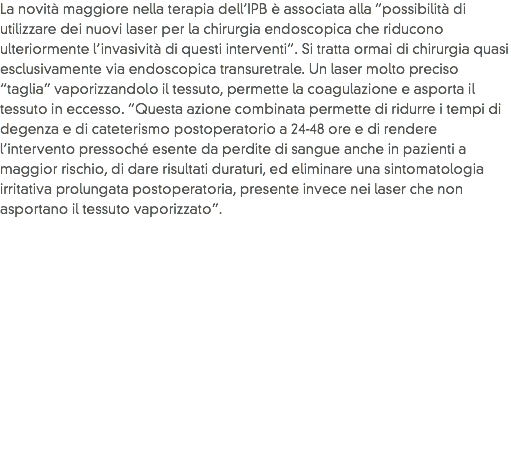 La novità maggiore nella terapia dell’IPB è associata alla “possibilità di utilizzare dei nuovi laser per la chirurgia endoscopica che riducono ulteriormente l’invasività di questi interventi”. Si tratta ormai di chirurgia quasi esclusivamente via endoscopica transuretrale. Un laser molto preciso “taglia” vaporizzandolo il tessuto, permette la coagulazione e asporta il tessuto in eccesso. “Questa azione combinata permette di ridurre i tempi di degenza e di cateterismo postoperatorio a 24-48 ore e di rendere l’intervento pressoché esente da perdite di sangue anche in pazienti a maggior rischio, di dare risultati duraturi, ed eliminare una sintomatologia irritativa prolungata postoperatoria, presente invece nei laser che non asportano il tessuto vaporizzato”.