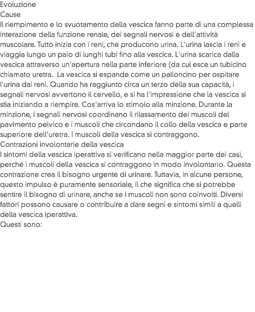 Evoluzione
Cause
Il riempimento e lo svuotamento della vescica fanno parte di una complessa interazione della funzione renale, dei segnali nervosi e dell'attività muscolare. Tutto inizia con i reni, che producono urina. L'urina lascia i reni e viaggia lungo un paio di lunghi tubi fino alla vescica. L'urina scarica dalla vescica attraverso un'apertura nella parte inferiore (da cui esce un tubicino chiamato uretra. La vescica si espande come un palloncino per ospitare l'urina dai reni. Quando ha raggiunto circa un terzo della sua capacità, i segnali nervosi avvertono il cervello, e si ha l'impressione che la vescica si stia iniziando a riempire. Cos'arriva lo stimolo alla minzione. Durante la minzione, i segnali nervosi coordinano il rilassamento dei muscoli del pavimento pelvico e i muscoli che circondano il collo della vescica e parte superiore dell'uretra. I muscoli della vescica si contraggono.
Contrazioni involontarie della vescica
I sintomi della vescica iperattiva si verificano nella maggior parte dei casi, perché i muscoli della vescica si contraggono in modo involontario. Questa contrazione crea il bisogno urgente di urinare. Tuttavia, in alcune persone, questo impulso è puramente sensoriale, il che significa che si potrebbe sentire il bisogno di urinare, anche se i muscoli non sono coinvolti. Diversi fattori possono causare o contribuire a dare segni e sintomi simili a quelli della vescica iperattiva. Questi sono:
