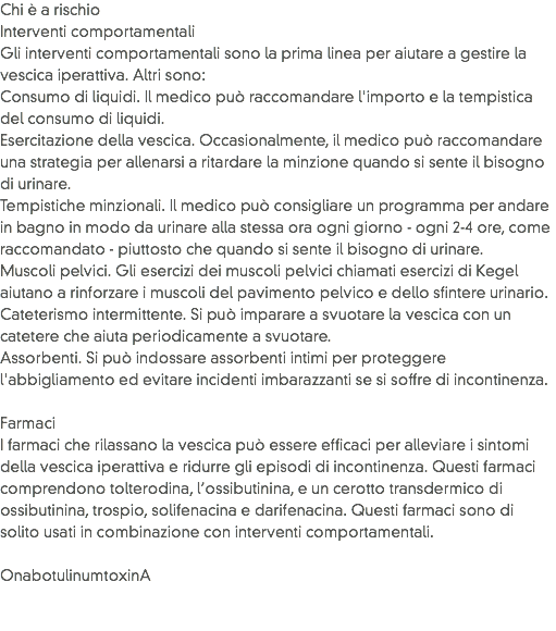Chi è a rischio
Interventi comportamentali Gli interventi comportamentali sono la prima linea per aiutare a gestire la vescica iperattiva. Altri sono:
Consumo di liquidi. Il medico può raccomandare l'importo e la tempistica del consumo di liquidi.
Esercitazione della vescica. Occasionalmente, il medico può raccomandare una strategia per allenarsi a ritardare la minzione quando si sente il bisogno di urinare.
Tempistiche minzionali. Il medico può consigliare un programma per andare in bagno in modo da urinare alla stessa ora ogni giorno - ogni 2-4 ore, come raccomandato - piuttosto che quando si sente il bisogno di urinare.
Muscoli pelvici. Gli esercizi dei muscoli pelvici chiamati esercizi di Kegel aiutano a rinforzare i muscoli del pavimento pelvico e dello sfintere urinario.
Cateterismo intermittente. Si può imparare a svuotare la vescica con un catetere che aiuta periodicamente a svuotare. Assorbenti. Si può indossare assorbenti intimi per proteggere l'abbigliamento ed evitare incidenti imbarazzanti se si soffre di incontinenza. Farmaci I farmaci che rilassano la vescica può essere efficaci per alleviare i sintomi della vescica iperattiva e ridurre gli episodi di incontinenza. Questi farmaci comprendono tolterodina, l’ossibutinina, e un cerotto transdermico di ossibutinina, trospio, solifenacina e darifenacina. Questi farmaci sono di solito usati in combinazione con interventi comportamentali. OnabotulinumtoxinA 