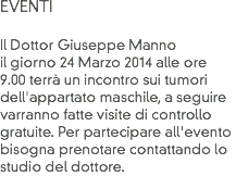 EVENTI Il Dottor Giuseppe Manno il giorno 24 Marzo 2014 alle ore 9.00 terrà un incontro sui tumori dell'appartato maschile, a seguire
varranno fatte visite di controllo gratuite. Per partecipare all'evento bisogna prenotare contattando lo studio del dottore. 