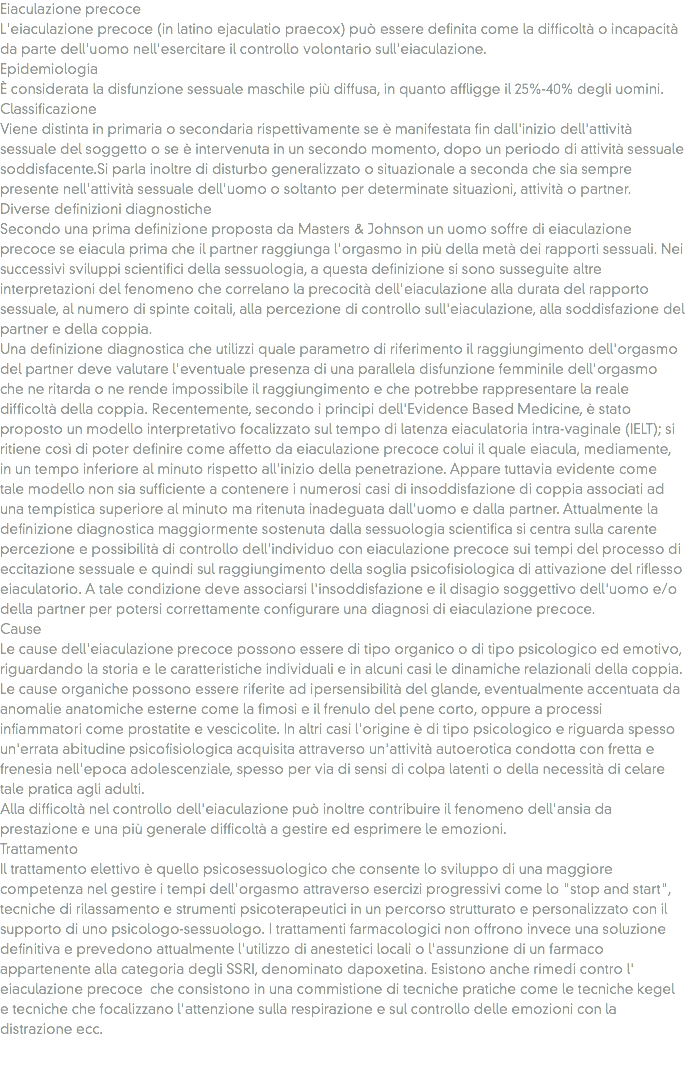 Eiaculazione precoce
L'eiaculazione precoce (in latino ejaculatio praecox) può essere definita come la difficoltà o incapacità da parte dell'uomo nell'esercitare il controllo volontario sull'eiaculazione.
Epidemiologia
È considerata la disfunzione sessuale maschile più diffusa, in quanto affligge il 25%-40% degli uomini.
Classificazione
Viene distinta in primaria o secondaria rispettivamente se è manifestata fin dall'inizio dell'attività sessuale del soggetto o se è intervenuta in un secondo momento, dopo un periodo di attività sessuale soddisfacente.Si parla inoltre di disturbo generalizzato o situazionale a seconda che sia sempre presente nell'attività sessuale dell'uomo o soltanto per determinate situazioni, attività o partner.
Diverse definizioni diagnostiche
Secondo una prima definizione proposta da Masters & Johnson un uomo soffre di eiaculazione precoce se eiacula prima che il partner raggiunga l'orgasmo in più della metà dei rapporti sessuali. Nei successivi sviluppi scientifici della sessuologia, a questa definizione si sono susseguite altre interpretazioni del fenomeno che correlano la precocità dell'eiaculazione alla durata del rapporto sessuale, al numero di spinte coitali, alla percezione di controllo sull'eiaculazione, alla soddisfazione del partner e della coppia.
Una definizione diagnostica che utilizzi quale parametro di riferimento il raggiungimento dell'orgasmo del partner deve valutare l'eventuale presenza di una parallela disfunzione femminile dell'orgasmo che ne ritarda o ne rende impossibile il raggiungimento e che potrebbe rappresentare la reale difficoltà della coppia. Recentemente, secondo i principi dell'Evidence Based Medicine, è stato proposto un modello interpretativo focalizzato sul tempo di latenza eiaculatoria intra-vaginale (IELT); si ritiene così di poter definire come affetto da eiaculazione precoce colui il quale eiacula, mediamente, in un tempo inferiore al minuto rispetto all'inizio della penetrazione. Appare tuttavia evidente come tale modello non sia sufficiente a contenere i numerosi casi di insoddisfazione di coppia associati ad una tempistica superiore al minuto ma ritenuta inadeguata dall'uomo e dalla partner. Attualmente la definizione diagnostica maggiormente sostenuta dalla sessuologia scientifica si centra sulla carente percezione e possibilità di controllo dell'individuo con eiaculazione precoce sui tempi del processo di eccitazione sessuale e quindi sul raggiungimento della soglia psicofisiologica di attivazione del riflesso eiaculatorio. A tale condizione deve associarsi l'insoddisfazione e il disagio soggettivo dell'uomo e/o della partner per potersi correttamente configurare una diagnosi di eiaculazione precoce.
Cause
Le cause dell'eiaculazione precoce possono essere di tipo organico o di tipo psicologico ed emotivo, riguardando la storia e le caratteristiche individuali e in alcuni casi le dinamiche relazionali della coppia.
Le cause organiche possono essere riferite ad ipersensibilità del glande, eventualmente accentuata da anomalie anatomiche esterne come la fimosi e il frenulo del pene corto, oppure a processi infiammatori come prostatite e vescicolite. In altri casi l'origine è di tipo psicologico e riguarda spesso un'errata abitudine psicofisiologica acquisita attraverso un'attività autoerotica condotta con fretta e frenesia nell'epoca adolescenziale, spesso per via di sensi di colpa latenti o della necessità di celare tale pratica agli adulti.
Alla difficoltà nel controllo dell'eiaculazione può inoltre contribuire il fenomeno dell'ansia da prestazione e una più generale difficoltà a gestire ed esprimere le emozioni.
Trattamento
Il trattamento elettivo è quello psicosessuologico che consente lo sviluppo di una maggiore competenza nel gestire i tempi dell'orgasmo attraverso esercizi progressivi come lo "stop and start", tecniche di rilassamento e strumenti psicoterapeutici in un percorso strutturato e personalizzato con il supporto di uno psicologo-sessuologo. I trattamenti farmacologici non offrono invece una soluzione definitiva e prevedono attualmente l'utilizzo di anestetici locali o l'assunzione di un farmaco appartenente alla categoria degli SSRI, denominato dapoxetina. Esistono anche rimedi contro l' eiaculazione precoce che consistono in una commistione di tecniche pratiche come le tecniche kegel e tecniche che focalizzano l'attenzione sulla respirazione e sul controllo delle emozioni con la distrazione ecc. 