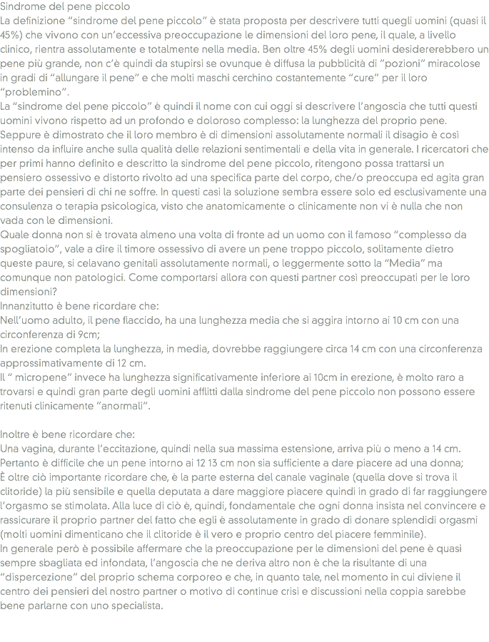 Sindrome del pene piccolo
La definizione “sindrome del pene piccolo” è stata proposta per descrivere tutti quegli uomini (quasi il 45%) che vivono con un’eccessiva preoccupazione le dimensioni del loro pene, il quale, a livello clinico, rientra assolutamente e totalmente nella media. Ben oltre 45% degli uomini desidererebbero un pene più grande, non c’è quindi da stupirsi se ovunque è diffusa la pubblicità di “pozioni” miracolose in gradi di “allungare il pene” e che molti maschi cerchino costantemente “cure” per il loro “problemino”.
La “sindrome del pene piccolo” è quindi il nome con cui oggi si descrivere l’angoscia che tutti questi uomini vivono rispetto ad un profondo e doloroso complesso: la lunghezza del proprio pene.
Seppure è dimostrato che il loro membro è di dimensioni assolutamente normali il disagio è così intenso da influire anche sulla qualità delle relazioni sentimentali e della vita in generale. I ricercatori che per primi hanno definito e descritto la sindrome del pene piccolo, ritengono possa trattarsi un pensiero ossessivo e distorto rivolto ad una specifica parte del corpo, che/o preoccupa ed agita gran parte dei pensieri di chi ne soffre. In questi casi la soluzione sembra essere solo ed esclusivamente una consulenza o terapia psicologica, visto che anatomicamente o clinicamente non vi è nulla che non vada con le dimensioni.
Quale donna non si è trovata almeno una volta di fronte ad un uomo con il famoso “complesso da spogliatoio”, vale a dire il timore ossessivo di avere un pene troppo piccolo, solitamente dietro queste paure, si celavano genitali assolutamente normali, o leggermente sotto la “Media” ma comunque non patologici. Come comportarsi allora con questi partner così preoccupati per le loro dimensioni?
Innanzitutto è bene ricordare che:
Nell’uomo adulto, il pene flaccido, ha una lunghezza media che si aggira intorno ai 10 cm con una circonferenza di 9cm;
In erezione completa la lunghezza, in media, dovrebbe raggiungere circa 14 cm con una circonferenza approssimativamente di 12 cm.
Il “ micropene” invece ha lunghezza significativamente inferiore ai 10cm in erezione, è molto raro a trovarsi e quindi gran parte degli uomini afflitti dalla sindrome del pene piccolo non possono essere ritenuti clinicamente “anormali”. Inoltre è bene ricordare che: Una vagina, durante l’eccitazione, quindi nella sua massima estensione, arriva più o meno a 14 cm.
Pertanto è difficile che un pene intorno ai 12 13 cm non sia sufficiente a dare piacere ad una donna;
È oltre ciò importante ricordare che, è la parte esterna del canale vaginale (quella dove si trova il clitoride) la più sensibile e quella deputata a dare maggiore piacere quindi in grado di far raggiungere l’orgasmo se stimolata. Alla luce di ciò è, quindi, fondamentale che ogni donna insista nel convincere e rassicurare il proprio partner del fatto che egli è assolutamente in grado di donare splendidi orgasmi (molti uomini dimenticano che il clitoride è il vero e proprio centro del piacere femminile).
In generale però è possibile affermare che la preoccupazione per le dimensioni del pene è quasi sempre sbagliata ed infondata, l’angoscia che ne deriva altro non è che la risultante di una “dispercezione” del proprio schema corporeo e che, in quanto tale, nel momento in cui diviene il centro dei pensieri del nostro partner o motivo di continue crisi e discussioni nella coppia sarebbe bene parlarne con uno specialista. 
