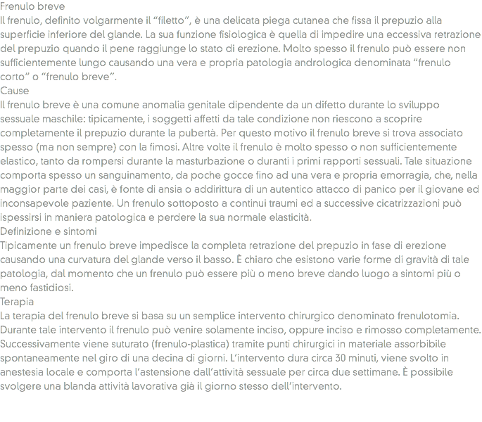 Frenulo breve
Il frenulo, definito volgarmente il “filetto”, è una delicata piega cutanea che fissa il prepuzio alla superficie inferiore del glande. La sua funzione fisiologica è quella di impedire una eccessiva retrazione del prepuzio quando il pene raggiunge lo stato di erezione. Molto spesso il frenulo può essere non sufficientemente lungo causando una vera e propria patologia andrologica denominata “frenulo corto” o “frenulo breve”.
Cause
Il frenulo breve è una comune anomalia genitale dipendente da un difetto durante lo sviluppo sessuale maschile: tipicamente, i soggetti affetti da tale condizione non riescono a scoprire completamente il prepuzio durante la pubertà. Per questo motivo il frenulo breve si trova associato spesso (ma non sempre) con la fimosi. Altre volte il frenulo è molto spesso o non sufficientemente elastico, tanto da rompersi durante la masturbazione o duranti i primi rapporti sessuali. Tale situazione comporta spesso un sanguinamento, da poche gocce fino ad una vera e propria emorragia, che, nella maggior parte dei casi, è fonte di ansia o addirittura di un autentico attacco di panico per il giovane ed inconsapevole paziente. Un frenulo sottoposto a continui traumi ed a successive cicatrizzazioni può ispessirsi in maniera patologica e perdere la sua normale elasticità.
Definizione e sintomi
Tipicamente un frenulo breve impedisce la completa retrazione del prepuzio in fase di erezione causando una curvatura del glande verso il basso. È chiaro che esistono varie forme di gravità di tale patologia, dal momento che un frenulo può essere più o meno breve dando luogo a sintomi più o meno fastidiosi.
Terapia
La terapia del frenulo breve si basa su un semplice intervento chirurgico denominato frenulotomia. Durante tale intervento il frenulo può venire solamente inciso, oppure inciso e rimosso completamente. Successivamente viene suturato (frenulo-plastica) tramite punti chirurgici in materiale assorbibile spontaneamente nel giro di una decina di giorni. L’intervento dura circa 30 minuti, viene svolto in anestesia locale e comporta l’astensione dall’attività sessuale per circa due settimane. È possibile svolgere una blanda attività lavorativa già il giorno stesso dell’intervento. 