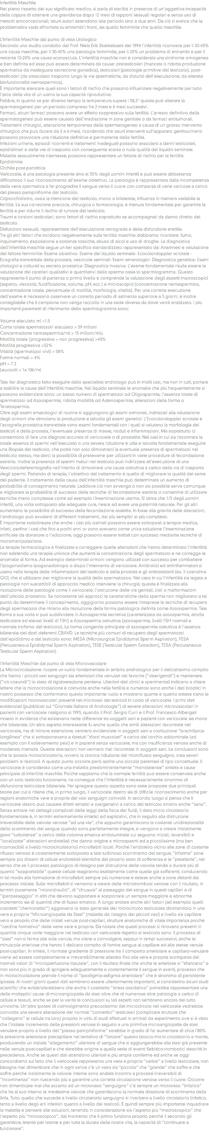 Infertilità Maschile
Nel pieno rispetto del suo significato medico, si parla di sterilità in presenza di un’oggettiva incapacità della coppia di ottenere una gravidanza dopo 12 mesi di rapporti sessuali regolari e senza uso di metodi anticoncezionali; taluni autori estendono tale periodo sino a due anni. Da ciò si evince che la problematica vada affrontata su entrambi i fronti, sia quello femminile che quello maschile. L’Infertilità Maschile dal punto di vista Urologico
Secondo uno studio condotto dal Prof. Niels Erik Skakkebaek del 1994 l’infertilità riconosce per il 30-40% una causa maschile, per il 30-40% una patologia femminile, per il 20% un problema di entrambi e per il restante 10-20% una causa sconosciuta. L’infertilità maschile non è considerata una sindrome omogenea e ben definita ed essa può essere determinata da cause: pretesticolari (mancata o ridotta produzione spermatica da inadeguata secrezione gonadica), testicolari (patologie primitive del testicolo), post-testicolari (da ostacolato trasporto lungo le vie spermatiche, da disturbi dell’eiaculazione, da alterata biofunzionalità nemaspermica).
È importante elencare quali sono i fattori di rischio che possono influenzare negativamente per tutto l’arco della vita di un uomo la sua capacità riproduttiva:
Febbre, in quanto se per diverso tempo la temperatura supera i 38,5° questa può alterare la spermatogenesi per un periodo compreso fra 2 mesi e 6 mesi successivi.
Farmaci, alcuni farmaci possono avere un effetto soppressivo sulla fertilità. L’arresto definitivo della spermatogenesi può essere causato dall’irradiazione in zona genitale o da farmaci antitumorali.
Trattamenti chirurgici, alterazione temporanea della spermatogenesi a causa di un grosso intervento chirurgico che può durare da 3 a 6 mesi, ricordando che taluni interventi sull’apparato genitourinario possono provocare una riduzione definitiva e permanente della fertilità.
Infezioni urinarie, episodi ricorrenti e trattamenti inadeguati possono associarsi a danni testicolari, epididimari e delle vie di trasporto con conseguente scarsa o nulla qualità del liquido seminale. Malattie sessualmente trasmesse, possono rappresentare un fattore di rischio per la fertilità.
Epididimite
Orchite post-parotitica
Varicocele, è una patologia presente sino al 35% degli uomini infertili e può essere abbastanza difficoltoso il suo riconoscimento all’esame obiettivo. La patologia è rappresentata dalla incompetenza della vena spermatica a far progredire il sangue verso il cuore con comparsa di vene varicose a carico del plesso pampiniforme del testicolo.
Criptorchidismo, ossia la ritenzione del testicolo, mono o bilaterale, influenza in maniera variabile la fertilità. La sua correzione precoce, chirurgica o farmacologia, è ritenuta fondamentale per garantire la fertilità e per ridurre il rischio di tumore del testicolo.
Traumi e torsioni testicolari, sono fattori di rischio soprattutto se accompagnati da danno diretto del testicolo.
Disfunzioni sessuali, rappresentate dell’eiaculazione retrograda e dalla disfunzione erettile.
Tra gli altri fattori che incidono negativamente sulla fertilità maschile dobbiamo ricordare: fumo, inquinamento, esposizione a sostanze tossiche, abuso di alcol e uso di droghe. La diagnostica dell’infertilità maschile segue un iter specifico standardizzato rappresentato da: Anamnesi e valutazione del fattore femminile- Esame obiettivo- Esame del liquido seminale- Ecocolordoppler scrotale - Ecografia transrettale della prostata, vescicole seminali- Esami ematologici- Diagnostica genetica- Esami citologici e colturali su secreto prostatica- Diagnostica invasiva. L’esame fondamentale risulta essere la valutazione dei caratteri qualitativi e quantitativi dello sperma ossia lo spermiogramma. Questo rappresenta il punto di partenza o primo livello e comprende la valutazione degli aspetti macroscopici (aspetto, viscosità, fluidificazione, volume, pH, ecc.) e microscopici (concentrazione nemaspermica, concentrazione totale, percentuale di motilità, morfologia, vitalità). Per una corretta esecuzione dell’esame è necessario osservare un corretto periodo di astinenza superiore a 5 giorni; è inoltre consigliabile che il campione non venga raccolto in una sede diversa da dove verrà analizzato. I più importanti parametri di riferimento dello spermiogramma sono: Volume eiaculato ml >1.5
Conta totale spermatozoi/ eiaculato > 39 milioni
Concentrazione nemaspermica/ml > 15 milioni/mlù
Motilità totale (progressiva + non progressiva) >40%
Motilità progressiva >32%
Vitalità (spermatozoi vivi) > 58%
Forme normali > 4%
pH > 7.2
Leucociti < 1x 106/ml Tale iter diagnostico fatto eseguire dallo specialista andrologo può in molti casi, ma non in tutti, portare a stabilire la causa dell’infertilità maschile. Nel liquido seminale le anomalie che più frequentemente si possono evidenziare sono: un basso numero di spermatozoi od Oligospermia; l’assenza totale di spermatozoi od Azoospermia; ridotta mobilità od Astenospermia; alterazioni della forma o Teratospermia.
Oltre agli esami ematologici di routine si aggiungono gli esami ormonali, indirizzati alla valutazione degli ormoni che stimolano la produzione e talvolta gli esami genetici. L’Ecocolordoppler scrotale e l’ecografia prostatica transrettale sono esami fondamentali con i quali si valutano la morfologia dei testicoli e della prostata, l’eventuale presenza di masse, noduli e infiammazioni. Ma soprattutto ci consentono di fare una diagnosi accurata di varicocele o di prostatite. Nei casi in cui sia riscontrata la totale assenza di spermi nell’eiaculato o una severa riduzione è utile e talvolta fondamentale eseguire una Biopsia del testicolo, che potrà non solo dimostrarci la eventuale presenza di spermatozoi nel testicolo stesso, ma darci la possibilità di prelevarne per utilizzarli in varie procedure di fecondazione assistita. Inoltre la presenza di spermi maturi nel testicolo può indirizzare all’esecuzione di una Vescicolodeferentografia nell’intento di dimostrare una causa ostruttiva a carico della via di trasporto degli spermi. Parlando di terapia, l’obiettivo del trattamento è quello di migliorare la qualità del seme del paziente. Il trattamento della causa dell’infertilità maschile può determinare un aumento di probabilità di concepimento naturale. Laddove ciò non avvenga o non sia possibile serve comunque a migliorare la probabilità di successo delle tecniche di fecondazione assistita o consentire di utilizzare tecniche meno complesse come ad esempio l’inseminazione uterina. Si stima che 1/3 degli uomini infertili, una volta sottoposto alle adeguate cure, riesce ad avere una paternità naturale. Per gli altri aumentano le possibilità di successo della fecondazione assistita. In base alla gravità delle alterazioni, l’andrologo può avvalersi di differenti trattamenti, dai più semplici ai più complessi.
È importante sottolineare che anche i casi più ostinati possono essere sottoposti a terapia medica, infatti, perfino i casi che fino a pochi anni or sono avevano come unica soluzione l’inseminazione artificiale da donatore o l’adozione, oggi possono essere trattati con successo mediante tecniche di micromanipolazione.
La terapia farmacologica è finalizzata a correggere quelle alterazioni che hanno determinato l’infertilità non esistendo una terapia univoca che aumenti la concentrazione degli spermatozoi e ne corregga le anomalie di forma. Ad esempio determinati ormoni vengono utilizzati con successo per combattere l’ipogonadismo ipogonadotropo o dopo l’intervento di varicocele. Antibiotici ed antinfiammatori si usano nella terapia delle infiammazioni del testicolo e della prostata e gli antiossidanti (es. il coenzima Q10) che si utilizzano per migliorare la qualità dello spermatozoo. Nel caso in cui l’infertilità sia legata a patologie non suscettibili di approccio medico interviene la chirurgia; questa è finalizzata alla risoluzione delle patologie come il varicocele, l’ostruzione delle vie genitali, cisti o malformazioni dell’utricolo prostatico. Se nonostante tali approcci le caratteristiche dello sperma non migliorano a tal punto da determinare il concepimento, oggigiorno possono essere intraprese le tecniche di recupero degli spermatozoi che mirano alla risoluzione della forma patologica definita come Azoospermia. Tale forma a sua volta si può suddividere in Azoospermia secretiva (caratterizzata da azoospermia, atrofia testicolare ed elevati livelli di FSH) e Azoospermia ostruttiva (azoospermia, livelli FSH normali e normale trofismo del testicolo). La forma congenita principale di azoospermia ostruttiva è l’assenza bilaterale dei dotti deferenti CBAVD. Le tecniche più comuni di recupero degli spermatozoi dall’epididimo e dal testicolo sono: MESA (Microsurgical Epididymal Sperm Aspiration), PESA (Percutaneous Epididymal Sperm Aspiration), TESE (Testicular Sperm Extraction), TESA (Percutaneous Testicular Sperm Aspiration). l’Infertilità Maschile dal punto di vista Microvascolare
La Microcircolazione ricopre un ruolo fondamentale in ambito andrologico per il delicatissimo compito che hanno i piccoli vasi sanguigni sia arteriolari che venulari nel favorire (“viserigendi”) e mantenere (“vis coeundi”) lo stato di rigidoerezione peniena. Ulteriori dati clinici e sperimentali indicano a chiare lettere che la microcircolazione è coinvolta anche nella fertilità e numerosi sono anche i dati bioptici in nostro possesso che confermano questo importante ruolo e mostrano quante e quanto estese siano le modificazioni microvascolari presenti nei microvasi dei testicoli in corso di varicocele. I primi dati evidenziati (pubblicati sul “Giornale Italiano di Andrologia”) di severe alterazioni microvascolari in pazienti con varicocele risalgono al 1993, quando il Prof. Sergio Curri e il Prof. Francesco Albergati misero in evidenza che esistevano nette differenze tra soggetti sani e pazienti con varicocele sia mono che bilaterale. Un altro aspetto interessante fu anche quello che simili alterazioni riscontrate nel varicocele, ma di minore estensione, vennero evidenziate in soggetti sani a costituzione “brachitipica-longilinea” che si sottoponevano a ripetuti “sforzi muscolari” a carico del torchio addominale (ad esempio con il sollevamento pesi) e in pazienti senza varicocele, ma con insufficienza venosa anche di moderata intensità. Queste alterazioni non vennero mai riscontrate in soggetti sani. Le conclusioni sono che la ipossia microcircolatoria, ovvero la cronica riduzione del microflusso sanguigno, crea severi problemi ai testicoli. A questo punto occorre però aprire una piccola parentesi di tipo concettuale. Il varicocele è considerato come una malattia predominantemente “monolaterale” sinistra e causa principale di infertilità maschile. Poiché sappiamo che la normale fertilità può essere conservata anche con un solo testicolo funzionante, ne consegue che l’infertilità è necessariamente sinonimo di disfunzione testicolare bilaterale. Per spiegare questo aspetto sono state proposte due principali teorie per cui si ritiene che, in primo luogo, il varicocele destro sia di difficile riconoscimento anche per ragioni anatomiche vere e proprie dei vasi sanguigni coinvolti. In secondo luogo si pensa che il varicocele destro può causare difetti ematici e ossigenativi a carico del testicolo sinistro anche “sano”. Senza entrare nei dettagli complicati delle leggi della fisica dei fluidi, il dato micro circolatorio fondamentale è, in termini estremamente sintetici ed esplicativi, che in seguito alla distruzione irreversibile delle valvole venose “ad una via”, che appunto garantiscono la costante unidirezionalità dello scorrimento del sangue quando sono perfettamente integre, si vengono a creare inizialmente gravi “turbolenze” a carico della colonna ematica endoluminale cui seguono iniziali, reversibili e “localizzate” alterazioni endoteliali che danno origine a microspasmi ed a piccolissime (ma ben riconoscibili a livello microcircolatorio) microflebiti locali. Poiché l’endotelio vicino alle zone di costante riflusso venoso è costantemente sottoposto a tale turbinoso scorrimento del sangue, “informa” zone sempre più distanti di cellule endoteliali identiche del proprio stato di sofferenza e le “preallerta”, nel senso che se il processo patologico di ristagno per distruzione delle valvole tende a durare più di quanto “sopportabile” queste cellule reagiranno esattamente come quelle già sofferenti, conducendo in tal modo alla formazione di microflebiti sempre più numerose e estese anche a zone distanti dal processo iniziale. Sulle microflebiti si verranno a creare delle microtrombosi venose con il risultato, in termini puramente “microidraulici”, di “chiusura” al passaggio del sangue in questi capillari e di “iperpassaggio” in altri che devono supportare e sopportare un sempre maggiore e abnorme incremento sia di quantità che di flusso ematico. A lungo andare anche altri fattori (ad esempio quelli cosidetti “chemiotattici”) aggravano lo stato generale del microcircolo testicolare dirottandolo in una vera e propria “Microangiopatia da Stasi” (malattia da ristagno dei piccoli vasi) a livello sia capillare vero e proprio che delle iniziali venule post-capillari, strutture anatomiche di vitale importanza poiché “cardine formativo” delle vene vere e proprie. Da notare che questi processi si ritrovano presenti in quantità cinque volte maggiore nel testicolo con varicocele rispetto al testicolo sano. Il processo di “stasi” non si ferma alle sole venule, ma viene a coinvolgere, seppur in tempi successivi, anche le minuscole arteriose che hanno il delicato compito di fornire sangue al capillare ed alle stesse venule post-capillari. In sintesi, il normale gradiente di pressione tra il comparto arteriolare e capillaro-venulare viene ad essere completamente e irreversibilmente alterato fino alla vera e propria scomparsa dei normali valori di “microperfusione tissutale”, con il risultato finale che anche le arteriose si “sfiancano” e non sono più in grado di spingere adeguatamente e costantemente il sangue in avanti, processo che in microcircolazione prende il nome di “iposfigmia-asfigmia arteriolare” che è sinonimo di persistente ipossia. Ai nostri giorni questi dati sembrano essere ulteriormente importanti, si considerino alcuni studi scientifici che evidenzierebbero che anche il cosidetto “stress ossidativo” potrebbe rappresentare una delle molteplici cause di microangiopatia da stasi oltre che di numerose altre patologie a carico di cellule e tessuti, anche se per la verità le conclusioni su tali aspetti non sembrano ancora del tutto univoche. Un’altra ipotesi di coinvolgimento precocissimo del microcircolo nel varicocele vedrebbe coinvolta una severa alterazione dei normali “connettivi” testicolari (complicate strutture che “collegano” le cellule tra loro) proprio in virtù di studi effettuati in animali da esperimento ove si è visto che l’iniziale incremento delle pressioni venose in seguito a una primitiva microangiopatia da stasi venulare proprio a livello del “plesso pampiniforme” sarebbe in grado di far aumentare di circa l’80% la pressione arteriolare precapillare nel tentativo di “forzare” questo blocco micro circolatorio a monte, producendo un iniziale “allagamento” ulteriore di sangue che si aggiungerebbe alla stasi già presente nelle venule post-capillari e che darebbe origine a quella serie di eventi flebitico-trombotici descritti in precedenza. Anche se questi dati attendono ulteriori e più ampie conferme ed anche se oggi concordiamo sul fatto che il varicocele rappresenta una vera e propria “varice” a livello testicolare, non bisogna mai dimenticare che in ogni varice c’è un vaso sia “piccolo” che “grande” che soffre e che soffre perché inzialmente le valvole interne sono andate incontro a processi irreversibili di “incontinenza” non riuscendo più a garantire una corretta circolazione venosa verso il cuore. Occorre non dimenticare mai che accanto ad un microvaso “sanguigno” c’è sempre un microvaso “linfatico” che ha al suo interno le medesime valvole che garantiscono la normale direzione di scorrimento della linfa. Tutto quello che succede a livello circolatorio sanguigno si riverbera a livello circolatorio linfatico, tanto a livello degli arti inferiori quanto a livello dei testicoli. È quindi sempre più importante inquadrare la malattia e pensare alle soluzioni, tenendo in considerazione sia l’aspetto più “macroscopico” che l’aspetto più “microscopico”, dal momento che il primo funziona proprio perché il secondo gli garantisce, istante per istante e per tutta la durata della nostra vita, la capacità di “continuare a funzionare”.

