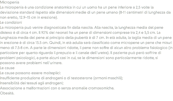 Micropenia
La micropenia è una condizione anatomica in cui un uomo ha un pene inferiore a 2,5 volte la deviazione standard rispetto alle dimensioni medie di un pene umano (8-11 centimetri di lunghezza da non eretto, 12.9–15 cm in erezione).
Le condizioni
La micropenia può venire diagnosticata fin dalla nascita. Alla nascita, la lunghezza media del pene disteso è di circa 4 cm. Il 92% dei neonati ha un pene di dimensioni comprese tra 2,4 e 5,5 cm. La lunghezza media del pene al principio della pubertà è di 7 cm. In età adulta, la taglia media di un pene in erezione è di circa 13.5 cm. Quindi, in età adulta sarà classificato come micropene un pene che misuri meno di 7.5-8 cm. A parte le dimensioni ridotte, il pene non soffre di alcun altro problema fisiologico (in particolare per quanto riguarda il prepuzio e il canale dell'uretra). Il paziente può però soffrire di problemi psicologici, a parte alcuni casi in cui, se le dimensioni sono particolarmente ridotte, si possono avere problemi nell'urinare.
Le cause
Le cause possono essere molteplici:
Insufficiente produzione di androgeni o di testosterone (ormoni maschili);
Insensibilità dei tessuti agli androgeni;
Associazione a malformazioni con o senza anomalie cromosomiche.
Obesità.
