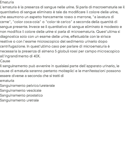 Ematuria
L'ematuria è la presenza di sangue nelle urine. Si parla di macroematuria se il quantitativo di sangue eliminato è tale da modificare il colore delle urine, che assumono un aspetto francamente rosso o marrone, "a lavatura di carne", "color coca-cola" o "color tè carico" a seconda della quantità di sangue presente. Invece se il quantitativo di sangue eliminato è modesto e non modifica il colore delle urine si parla di microematuria. Quest'ultima si diagnostica solo con un esame delle urine, effettuabile con le strisce reattive o con l'esame microscopico del sedimento urinario dopo centrifugazione. In quest'ultimo caso per parlare di microematuria è necessaria la presenza di almeno 5 globuli rossi per campo microscopico all'ingrandimento di 40X.
Cause
Il sanguinamento può avvenire in qualsiasi parte dell'apparato urinario, le cause di ematuria saranno pertanto molteplici e le manifestazioni possono essere diverse a seconda che si tratti di
ematuria
Sanguinamento pelvico/ureterale
Sanguinamento vescicale
Sanguinamento prostatico
Sanguinamento uretrale