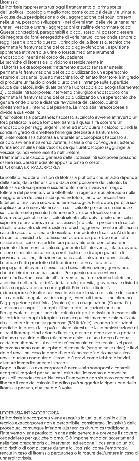 Litotrissia
La litotrissia rappresenta tutt'oggi il trattamento di prima scelta dell'urolitiasi, patologia meglio nota come calcolosi delle vie urinarie. A causa della precipitazione o dell'aggregazione dei soluti presenti nelle urine, possono svilupparsi - nei diversi tratti delle vie urinarie: reni, ureteri, vescica e uretra - aggregazioni cristalline denominate calcoli. Queste concrezioni, paragonabili a piccoli sassolini, possono essere disintegrate da fonti energetiche di varia natura, come onde sonore o raggi laser: è proprio questo il principio della litotrissia, tecnica che permette la frantumazione del calcolo agevolandone l'espulsione spontanea attraverso le urine o forzata mediante strumenti endoscopici inseriti nel corpo del paziente.
Le tecniche di litotrissia si dividono essenzialmente in:
1) Litotrissia extracorporea: trattamento attuato senza anestesia; permette la frantumazione del calcolo utilizzando un apparecchio esterno al paziente; questo macchinario, chiamato litotritore, è in grado di produrre un fascio d'onde d'urto che si infrange sulla superficie solida dei calcoli, individuata tramite fluoroscopia od ecograficamente;
2) Litotrissia intracorporea: intervento chirurgico endoscopico che permette la frantumazione del calcolo utilizzando un apparecchio che genera onde d'urto a distanza ravvicinata dal calcolo, quindi direttamente all'interno del paziente. La litrotrissia intracorporea si divide a sua volta in:
I) nefrolitotrissia percutanea: l'accesso al calcolo avviene attraverso un foro praticato in sede lombare, tramite il quale si fa scorrere un endoscopio per raggiungere il rene ed individuare il calcolo, quindi la sonda in grado di emettere l'energia destinata a frantumarlo.
II) ureterolitotrissia (Litotrissia ureterale endoscopica): l'accesso al calcolo avviene attraverso l'uretra, il canale che convoglia all'esterno l'urina accumulata nella vescica; da qui l'uretroscopio raggiunge la vescica, quindi viene inserito nell'uretere;
I frammenti del calcolo generati dalla litotrissia intracorporea possono essere recuperati mediante apposite pinze o cestelli.
LITOTRISSIA EXTRACORPOREA La scelta di adottare un tipo di litotrissia piuttosto che un altro dipende dalla sede, dalle dimensioni e dalla composizione del calcolo. La litotrissia extracorporea è sicuramente meno invasiva e meglio tollerata dal paziente: viene effettuata in regime ambulatoriale e nella maggioranza dei casi risulta quasi indolore, tanto da necessitare tuttalpiù di una lieve sedazione farmacologica. Purtroppo, però, la sua applicazione è riservata ai casi in cui il calcolo presenta un diametro sufficientemente piccolo (inferiore ai 2 cm), una localizzazione favorevole (calcoli uretrali, calcoli situati nella pelvi renale o nei calici superiori) e una durezza non eccessiva (indicata in presenza di calcoli di calcio-ossalato, struvite, cistina e brushite; generalmente inefficace in caso di calcoli di cistina e di ossalato monoidrato di calcio). Al di fuori di queste casistiche la litotrissia extracorporea potrebbe non solo risultare inefficace, ma addirittura potenzialmente pericolosa per il paziente. I frammenti di calcolo generati dall'intervento, infatti, devono essere eliminati con le urine, con il rischio - se troppo grandi - di provocare coliche, ritenzione urinaria acuta, infezioni e danni tissutali.
Le onde d'urto prodotte dal litotritore esterno al paziente si propagano attraverso i tessuti con bassa attenuazione, generando danni minimi ma non trascurabili. Per questo rappresentano controindicazioni assolute all'intervento: malformazioni scheletriche, aneurismi dell'aorta e dell'arteria renale, obesità, gravidanza e disturbi della coagulazione non correggibili. Prima della litotrissia extracorporea è inoltre necessario valutare lo stato di salute del cuore e la capacità coagulativa del sangue; eventuali farmaci che alterano l'aggregazione piastrinica (Aspirina) o la coagulazione (Coumadin) andranno a sospesi in tempi utili secondo indicazioni mediche.
Per agevolare l'espulsione del calcolo dopo litotrissia può essere utile la cosiddetta terapia idropinica con acqua minimamente mineralizzata da assumere in quantità generose (3/4 litri/die) secondo indicazioni mediche. In questa fase può risultare altresì utile la somministrazione di estratti fitoterapici ad azione diuretica, mentre è bene avere a portata di mano un antidolorifico (diclofenac o simili) e una borsa d'acqua calda per affrontare sul nascere un'eventuale colica renale. Nel post-intervento sono comuni episodi di ematuria (sangue nelle urine) e lievi dolori renali nel caso le onde d'urto siano state indirizzate su calcoli renali; qualora compaiano sintomi più gravi, come febbre e brividi, allertare immediatamente i soccorsi.
Dopo la litotrissia extracorporea è necessario sottoporsi a controlli ecografici regolari per valutare l'esito dell'intervento e prevenire possibili recrudescenze. Nel caso l'intervento non sia stato capace di liberare il rene dal calcolo il medico può suggerire la ripetizione della litotrissia per una, due, tre o più volte. LITOTRISSIA INTRACORPOREA
La litotrissia intracorporea viene eseguita in tutti quei casi in cui la tecnica extracorporea non è percorribile; considerata l'invasività della procedura, comunque inferiore alla tecnica chirurgica tradizionale, l'intervento viene praticato in anestesia generale e prevede il ricovero ospedaliero per qualche giorno. Ciò impone maggiori accertamenti nella fase preparatoria all'intervento, ed espone il paziente ad un più alto rischio di complicanze durante la litotrissia, come l'emorragia renale in caso di litotrissia percutanea o la rottura dell'uretere in caso di ureterolitotrissia.