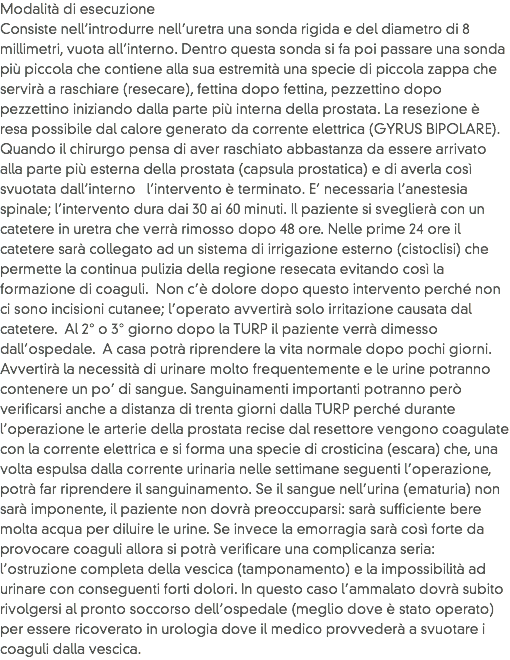 Modalità di esecuzione
Consiste nell’introdurre nell’uretra una sonda rigida e del diametro di 8 millimetri, vuota all’interno. Dentro questa sonda si fa poi passare una sonda più piccola che contiene alla sua estremità una specie di piccola zappa che servirà a raschiare (resecare), fettina dopo fettina, pezzettino dopo pezzettino iniziando dalla parte più interna della prostata. La resezione è resa possibile dal calore generato da corrente elettrica (GYRUS BIPOLARE). Quando il chirurgo pensa di aver raschiato abbastanza da essere arrivato alla parte più esterna della prostata (capsula prostatica) e di averla così svuotata dall’interno l’intervento è terminato. E’ necessaria l’anestesia spinale; l’intervento dura dai 30 ai 60 minuti. Il paziente si sveglierà con un catetere in uretra che verrà rimosso dopo 48 ore. Nelle prime 24 ore il catetere sarà collegato ad un sistema di irrigazione esterno (cistoclisi) che permette la continua pulizia della regione resecata evitando così la formazione di coaguli. Non c’è dolore dopo questo intervento perché non ci sono incisioni cutanee; l’operato avvertirà solo irritazione causata dal catetere. Al 2° o 3° giorno dopo la TURP il paziente verrà dimesso dall’ospedale. A casa potrà riprendere la vita normale dopo pochi giorni. Avvertirà la necessità di urinare molto frequentemente e le urine potranno contenere un po’ di sangue. Sanguinamenti importanti potranno però verificarsi anche a distanza di trenta giorni dalla TURP perché durante l’operazione le arterie della prostata recise dal resettore vengono coagulate con la corrente elettrica e si forma una specie di crosticina (escara) che, una volta espulsa dalla corrente urinaria nelle settimane seguenti l’operazione, potrà far riprendere il sanguinamento. Se il sangue nell’urina (ematuria) non sarà imponente, il paziente non dovrà preoccuparsi: sarà sufficiente bere molta acqua per diluire le urine. Se invece la emorragia sarà così forte da provocare coaguli allora si potrà verificare una complicanza seria: l’ostruzione completa della vescica (tamponamento) e la impossibilità ad urinare con conseguenti forti dolori. In questo caso l’ammalato dovrà subito rivolgersi al pronto soccorso dell’ospedale (meglio dove è stato operato) per essere ricoverato in urologia dove il medico provvederà a svuotare i coaguli dalla vescica.