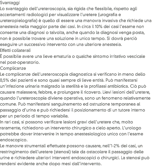 Svantaggi
Lo svantaggio dell’ureteroscopia, sia rigida che flessibile, rispetto agli accertamenti radiologici per visualizzare l’uretere (urografia e ureteropielografia) è quello di essere una manovra invasiva che richiede una anestesia nella maggior parte dei casi. In circa il 10% dei casi l’esame non consente una diagnosi o talvolta, anche quando la diagnosi venga posta, non è possibile trovare una soluzione in unico tempo. Si dovrà perciò eseguire un successivo intervento con una ulteriore anestesia.
Effetti collaterali
È possibile avere una lieve ematuria o qualche sintomo irritativo vescicale nel post-operatorio.
Complicanze
Le complicanze dell’ureteroscopia diagnostica si verificano in meno dello 0,5% dei pazienti e sono quasi sempre di lieve entità. Può manifestarsi un’infezione urinaria malgrado la sterilità e la profilassi antibiotica. Ciò può causare malessere, febbre, e prolungare il ricovero. Lievi lesioni dell’uretere, quando l’ureteroscopia diviene operativa, sono un fenomeno relativamente comune. Può manifestarsi sanguinamento ed ostruzione temporanea al passaggio d’urina e può richiedersi il posizionamento di un tutore interno per un periodo di tempo variabile.
In rari casi, si possono verificare lesioni gravi dell’uretere che, molto raramente, richiedono un intervento chirurgico a cielo aperto. L’urologo potrebbe dover intervenire in tempo anestesiologico unico con l’esame endoscopico.
Le manovre strumentali effettuate possono causare, nell’1-2% dei casi, un restringimento dell’uretere (stenosi) tale da ostacolare il passaggio delle urine e richiedere ulteriori interventi endoscopici o chirurgici. La stenosi può rendersi evidente anche dopo mesi dall’intervento.