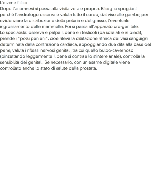 L’esame fisico
Dopo l’anamnesi si passa alla visita vera e propria. Bisogna spogliarsi perché l'andrologo osserva e valuta tutto il corpo, dal viso alle gambe, per evidenziare la distribuzione della peluria e del grasso, l’eventuale ingrossamento delle mammelle. Poi si passa all’apparato uro-genitale.
Lo specialista: osserva e palpa il pene e i testicoli (da sdraiati e in piedi), prende i "polsi penieni", cioè rileva la dilatazione ritmica dei vasi sanguigni determinata dalla contrazione cardiaca, appoggiando due dita alla base del pene, valuta i riflessi nervosi genitali, tra cui quello bulbo-cavernoso (pinzettando leggermente il pene si contrae lo sfintere anale), controlla la sensibilità dei genitali. Se necessario, con un esame digitale viene controllato anche lo stato di salute della prostata.