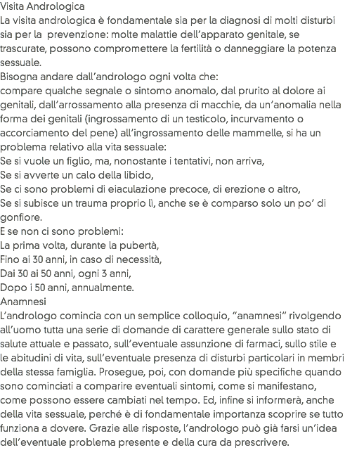 Visita Andrologica
La visita andrologica è fondamentale sia per la diagnosi di molti disturbi sia per la prevenzione: molte malattie dell’apparato genitale, se trascurate, possono compromettere la fertilità o danneggiare la potenza sessuale.
Bisogna andare dall’andrologo ogni volta che: compare qualche segnale o sintomo anomalo, dal prurito al dolore ai genitali, dall’arrossamento alla presenza di macchie, da un’anomalia nella forma dei genitali (ingrossamento di un testicolo, incurvamento o accorciamento del pene) all’ingrossamento delle mammelle, si ha un problema relativo alla vita sessuale:
Se si vuole un figlio, ma, nonostante i tentativi, non arriva,
Se si avverte un calo della libido,
Se ci sono problemi di eiaculazione precoce, di erezione o altro,
Se si subisce un trauma proprio lì, anche se è comparso solo un po’ di gonfiore.
E se non ci sono problemi:
La prima volta, durante la pubertà,
Fino ai 30 anni, in caso di necessità,
Dai 30 ai 50 anni, ogni 3 anni,
Dopo i 50 anni, annualmente.
Anamnesi
L’andrologo comincia con un semplice colloquio, “anamnesi” rivolgendo all’uomo tutta una serie di domande di carattere generale sullo stato di salute attuale e passato, sull’eventuale assunzione di farmaci, sullo stile e le abitudini di vita, sull’eventuale presenza di disturbi particolari in membri della stessa famiglia. Prosegue, poi, con domande più specifiche quando sono cominciati a comparire eventuali sintomi, come si manifestano, come possono essere cambiati nel tempo. Ed, infine si informerà, anche della vita sessuale, perché è di fondamentale importanza scoprire se tutto funziona a dovere. Grazie alle risposte, l’andrologo può già farsi un’idea dell’eventuale problema presente e della cura da prescrivere.