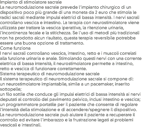 Impianto di stimolatore sacrale
La neuromodulazione sacrale prevede l'impianto chirurgico di un dispositivo poco più grande di una moneta da 2 euro che stimola le radici sacrali mediante impulsi elettrici di bassa intensità. I nervi sacrali controllano vescica e intestino. La terapia con neurostimolatore viene utilizzata per trattare la vescica iperattiva, la ritenzione urinaria, l'incontinenza fecale e la stitichezza. Se l'uso di metodi più tradizionali non ha prodotto alcun risultato, questa terapia reversibile potrebbe essere una buona opzione di trattamento.
Come funziona
I nervi sacrali controllano vescica, intestino, retto e i muscoli correlati alla funzione urinaria e anale. Stimolando questi nervi con una corrente elettrica di bassa intensità, il neurostimolatore permette a intestino, retto e vescica di funzionare correttamente.
Sistema terapeutico di neuromodulazione sacrale
Il sistema terapeutico di neuromodulazione sacrale si compone di:
un neurostimolatore impiantabile, simile a un pacemaker, inserito sottopelle;
un filo sottile che conduce gli impulsi elettrici di bassa intensità ai nervi deputati al controllo del pavimento pelvico, inclusi intestino e vescica;
un programmatore portatile per il paziente che consente di regolare l'intensità della stimolazione e di accendere/spegnere il dispositivo.
La neuromodulazione sacrale può aiutare il paziente a recuperare il controllo ed evitare l'imbarazzo e la frustrazione legati ai problemi vescicali e intestinali.