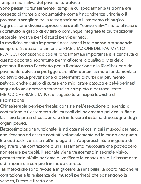 Terapia riabilitativa del pavimento pelvico
Sono passati fortunatamente i tempi in cui specialmente la donna era costretta di fronte a problematiche come l’incontinenza urinaria o il prolasso a scegliere tra la rassegnazione o l’intervento chirurgico. Oggi esistono diversi approcci cosiddetti “conservativi” molto efficaci e soprattutto in grado di evitare o comunque integrare le più tradizionali strategie invasive per i disturbi pelvi-perineali. La medicina ha fatto importanti passi avanti in tale senso proponendo sempre più spesso trattamenti di RIABILITAZIONE DEL PAVIMENTO PELVICO, riconoscendo così la fondamentale importanza e la centralità di questo apparato soprattutto per migliorare la qualità di vita della persona. Il nostro Pacchetto per la Rieducazione e la Riabilitazione del pavimento pelvico si prefigge oltre all’importantissimo e fondamentale obiettivo della prevenzione di determinati disturbi del pavimento pelvico, anche quello di curare e/o migliorare patologie pelvi-perineali seguendo un approccio terapeutico completo e personalizzato.
METODICHE RIABILITATIVE: di seguito le principali tecniche di riabilitazione
Chinesiterapia pelvi-perineale: consiste nell’esecuzione di esercizi di contrazione e rilassamento dei muscoli del pavimento pelvico, al fine di facilitare la presa di coscienza e di rinforzare il sistema di sostegno degli organi pelvici.
Elettrostimolazione funzionale: è indicata nei casi in cui i muscoli perineali non riescono ad essere contratti volontariamente ed in modo adeguato.
Biofeedback: consiste nell’impiego di un’apparecchiatura in grado di registrare una contrazione o un rilassamento muscolare che potrebbero non essere percepiti. Il segnale viene trasformato in segnale visivo, permettendo al/alla paziente di verificare le contrazioni o il rilassamento e di imparare a compierli in modo corretto.
Tali metodiche sono rivolte a migliorare la sensibilità, la coordinazione, la contrazione e la resistenza dei muscoli perineali che sostengono la vescica, l’utero e il retto-ano. 