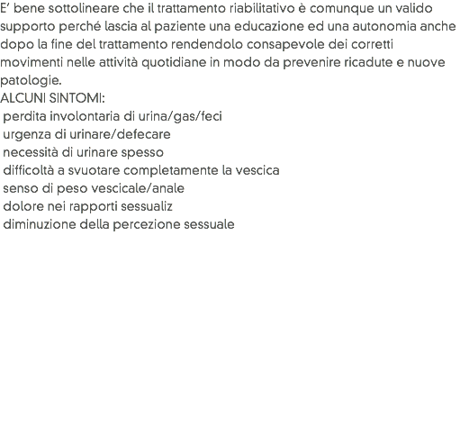 E’ bene sottolineare che il trattamento riabilitativo è comunque un valido supporto perché lascia al paziente una educazione ed una autonomia anche dopo la fine del trattamento rendendolo consapevole dei corretti movimenti nelle attività quotidiane in modo da prevenire ricadute e nuove patologie.
ALCUNI SINTOMI: perdita involontaria di urina/gas/feci urgenza di urinare/defecare necessità di urinare spesso difficoltà a svuotare completamente la vescica senso di peso vescicale/anale dolore nei rapporti sessualiz diminuzione della percezione sessuale