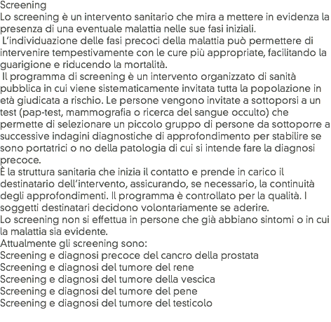 Screening
Lo screening è un intervento sanitario che mira a mettere in evidenza la presenza di una eventuale malattia nelle sue fasi iniziali. L’individuazione delle fasi precoci della malattia può permettere di intervenire tempestivamente con le cure più appropriate, facilitando la guarigione e riducendo la mortalità. Il programma di screening è un intervento organizzato di sanità pubblica in cui viene sistematicamente invitata tutta la popolazione in età giudicata a rischio. Le persone vengono invitate a sottoporsi a un test (pap-test, mammografia o ricerca del sangue occulto) che permette di selezionare un piccolo gruppo di persone da sottoporre a successive indagini diagnostiche di approfondimento per stabilire se sono portatrici o no della patologia di cui si intende fare la diagnosi precoce.
È la struttura sanitaria che inizia il contatto e prende in carico il destinatario dell’intervento, assicurando, se necessario, la continuità degli approfondimenti. Il programma è controllato per la qualità. I soggetti destinatari decidono volontariamente se aderire. Lo screening non si effettua in persone che già abbiano sintomi o in cui la malattia sia evidente.
Attualmente gli screening sono:
Screening e diagnosi precoce del cancro della prostata
Screening e diagnosi del tumore del rene
Screening e diagnosi del tumore della vescica
Screening e diagnosi del tumore del pene
Screening e diagnosi del tumore del testicolo
