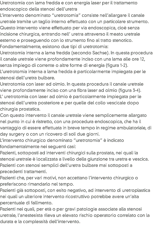 Uretrotomia con lama fredda e con energia laser per il trattamento endoscopico della stenosi dell’uretra
L’intervento denominato “uretrotomia” consiste nell’allargare il canale uretrale tramite un taglio interno effettuato con un particolare strumento. Questo intervento viene effettuato per via endoscopica, cioè senza incisione chirurgica, entrando nell’ uretra attraverso il meato uretrale esterno e proseguendo con lo strumento fino al tratto stenotico. Fondamentalmente, esistono due tipi di uretrotomia:
Uretrotomia interna a lama fredda (secondo Sachse). In questa procedura il canale uretrale viene profondamente inciso con una lama alle ore 12, senza impiego di corrente o altre forme di energia (figura 1-2). L’uretrotomia interna a lama fredda è particolarmente impiegata per le stenosi dell’uretra bulbare.
Uretrotomia con laser ad olmio. In questa procedura il canale uretrale viene profondamente inciso con una fibra laser ad olmio (figura 3-4). L’ uretrotomia con laser ad olmio è particolarmente impiegata per le stenosi dell’uretra posteriore e per quelle del collo vescicale dopo chirurgia prostatica.
Con questo intervento il canale uretrale viene semplicemente allargato nel punto in cui è ristretto, con una procedura endoscopica, che ha il vantaggio di essere effettuata in breve tempo in regime ambulatoriale, di day surgery o con un ricovero di soli due giorni.
L’intervento chirurgico denominato “uretrotomia” è indicato fondamentalmente nei seguenti casi:
Pazienti, sottoposti ad interventi chirurgici sulla prostata, nei quali la stenosi uretrale è localizzata a livello della giunzione tra uretra e vescica.
Pazienti con stenosi semplici dell’uretra bulbare mai sottoposti a precedenti trattamenti.
Pazienti che, per vari motivi, non accettano l’intervento chirurgico o preferiscono rimandarlo nel tempo.
Pazienti già sottoposti, con esito negativo, ad intervento di uretroplastica nei quali un ulteriore intervento ricostruttivo potrebbe avere un’alta percentuale di fallimento.
Pazienti nei quali, per età o per gravi patologie associate alla stenosi uretrale, l’anestesista rileva un elevato rischio operatorio correlato con la durata e la complessità dell’intervento.