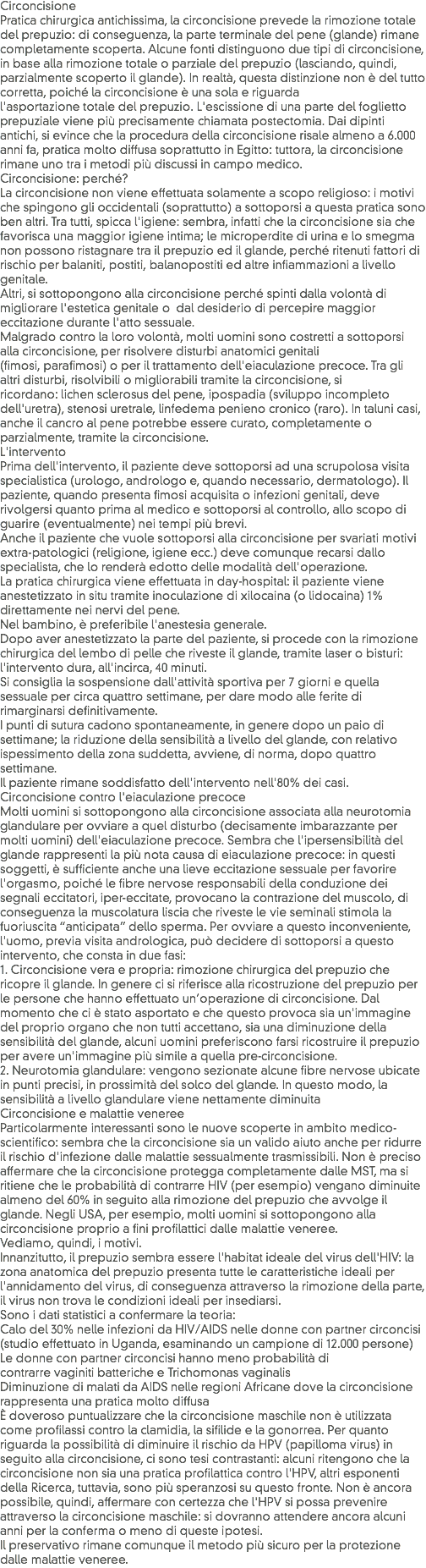 Circoncisione
Pratica chirurgica antichissima, la circoncisione prevede la rimozione totale del prepuzio: di conseguenza, la parte terminale del pene (glande) rimane completamente scoperta. Alcune fonti distinguono due tipi di circoncisione, in base alla rimozione totale o parziale del prepuzio (lasciando, quindi, parzialmente scoperto il glande). In realtà, questa distinzione non è del tutto corretta, poiché la circoncisione è una sola e riguarda l'asportazione totale del prepuzio. L'escissione di una parte del foglietto prepuziale viene più precisamente chiamata postectomia. Dai dipinti antichi, si evince che la procedura della circoncisione risale almeno a 6.000 anni fa, pratica molto diffusa soprattutto in Egitto: tuttora, la circoncisione rimane uno tra i metodi più discussi in campo medico.
Circoncisione: perché? La circoncisione non viene effettuata solamente a scopo religioso: i motivi che spingono gli occidentali (soprattutto) a sottoporsi a questa pratica sono ben altri. Tra tutti, spicca l'igiene: sembra, infatti che la circoncisione sia che favorisca una maggior igiene intima; le microperdite di urina e lo smegma non possono ristagnare tra il prepuzio ed il glande, perché ritenuti fattori di rischio per balaniti, postiti, balanopostiti ed altre infiammazioni a livello genitale.
Altri, si sottopongono alla circoncisione perché spinti dalla volontà di migliorare l'estetica genitale o dal desiderio di percepire maggior eccitazione durante l'atto sessuale.
Malgrado contro la loro volontà, molti uomini sono costretti a sottoporsi alla circoncisione, per risolvere disturbi anatomici genitali (fimosi, parafimosi) o per il trattamento dell'eiaculazione precoce. Tra gli altri disturbi, risolvibili o migliorabili tramite la circoncisione, si ricordano: lichen sclerosus del pene, ipospadia (sviluppo incompleto dell'uretra), stenosi uretrale, linfedema penieno cronico (raro). In taluni casi, anche il cancro al pene potrebbe essere curato, completamente o parzialmente, tramite la circoncisione.
L'intervento
Prima dell'intervento, il paziente deve sottoporsi ad una scrupolosa visita specialistica (urologo, andrologo e, quando necessario, dermatologo). Il paziente, quando presenta fimosi acquisita o infezioni genitali, deve rivolgersi quanto prima al medico e sottoporsi al controllo, allo scopo di guarire (eventualmente) nei tempi più brevi.
Anche il paziente che vuole sottoporsi alla circoncisione per svariati motivi extra-patologici (religione, igiene ecc.) deve comunque recarsi dallo specialista, che lo renderà edotto delle modalità dell'operazione.
La pratica chirurgica viene effettuata in day-hospital: il paziente viene anestetizzato in situ tramite inoculazione di xilocaina (o lidocaina) 1% direttamente nei nervi del pene. Nel bambino, è preferibile l'anestesia generale.
Dopo aver anestetizzato la parte del paziente, si procede con la rimozione chirurgica del lembo di pelle che riveste il glande, tramite laser o bisturi: l'intervento dura, all'incirca, 40 minuti.
Si consiglia la sospensione dall'attività sportiva per 7 giorni e quella sessuale per circa quattro settimane, per dare modo alle ferite di rimarginarsi definitivamente. I punti di sutura cadono spontaneamente, in genere dopo un paio di settimane; la riduzione della sensibilità a livello del glande, con relativo ispessimento della zona suddetta, avviene, di norma, dopo quattro settimane.
Il paziente rimane soddisfatto dell'intervento nell'80% dei casi.
Circoncisione contro l'eiaculazione precoce Molti uomini si sottopongono alla circoncisione associata alla neurotomia glandulare per ovviare a quel disturbo (decisamente imbarazzante per molti uomini) dell'eiaculazione precoce. Sembra che l'ipersensibilità del glande rappresenti la più nota causa di eiaculazione precoce: in questi soggetti, è sufficiente anche una lieve eccitazione sessuale per favorire l'orgasmo, poiché le fibre nervose responsabili della conduzione dei segnali eccitatori, iper-eccitate, provocano la contrazione del muscolo, di conseguenza la muscolatura liscia che riveste le vie seminali stimola la fuoriuscita “anticipata” dello sperma. Per ovviare a questo inconveniente, l'uomo, previa visita andrologica, può decidere di sottoporsi a questo intervento, che consta in due fasi:
1. Circoncisione vera e propria: rimozione chirurgica del prepuzio che ricopre il glande. In genere ci si riferisce alla ricostruzione del prepuzio per le persone che hanno effettuato un’operazione di circoncisione. Dal momento che ci è stato asportato e che questo provoca sia un'immagine del proprio organo che non tutti accettano, sia una diminuzione della sensibilità del glande, alcuni uomini preferiscono farsi ricostruire il prepuzio per avere un'immagine più simile a quella pre-circoncisione.
2. Neurotomia glandulare: vengono sezionate alcune fibre nervose ubicate in punti precisi, in prossimità del solco del glande. In questo modo, la sensibilità a livello glandulare viene nettamente diminuita
Circoncisione e malattie veneree Particolarmente interessanti sono le nuove scoperte in ambito medico-scientifico: sembra che la circoncisione sia un valido aiuto anche per ridurre il rischio d'infezione dalle malattie sessualmente trasmissibili. Non è preciso affermare che la circoncisione protegga completamente dalle MST, ma si ritiene che le probabilità di contrarre HIV (per esempio) vengano diminuite almeno del 60% in seguito alla rimozione del prepuzio che avvolge il glande. Negli USA, per esempio, molti uomini si sottopongono alla circoncisione proprio a fini profilattici dalle malattie veneree.
Vediamo, quindi, i motivi. Innanzitutto, il prepuzio sembra essere l'habitat ideale del virus dell'HIV: la zona anatomica del prepuzio presenta tutte le caratteristiche ideali per l'annidamento del virus, di conseguenza attraverso la rimozione della parte, il virus non trova le condizioni ideali per insediarsi.
Sono i dati statistici a confermare la teoria:
Calo del 30% nelle infezioni da HIV/AIDS nelle donne con partner circoncisi (studio effettuato in Uganda, esaminando un campione di 12.000 persone)
Le donne con partner circoncisi hanno meno probabilità di contrarre vaginiti batteriche e Trichomonas vaginalis
Diminuzione di malati da AIDS nelle regioni Africane dove la circoncisione rappresenta una pratica molto diffusa
È doveroso puntualizzare che la circoncisione maschile non è utilizzata come profilassi contro la clamidia, la sifilide e la gonorrea. Per quanto riguarda la possibilità di diminuire il rischio da HPV (papilloma virus) in seguito alla circoncisione, ci sono tesi contrastanti: alcuni ritengono che la circoncisione non sia una pratica profilattica contro l'HPV, altri esponenti della Ricerca, tuttavia, sono più speranzosi su questo fronte. Non è ancora possibile, quindi, affermare con certezza che l'HPV si possa prevenire attraverso la circoncisione maschile: si dovranno attendere ancora alcuni anni per la conferma o meno di queste ipotesi.
Il preservativo rimane comunque il metodo più sicuro per la protezione dalle malattie veneree.