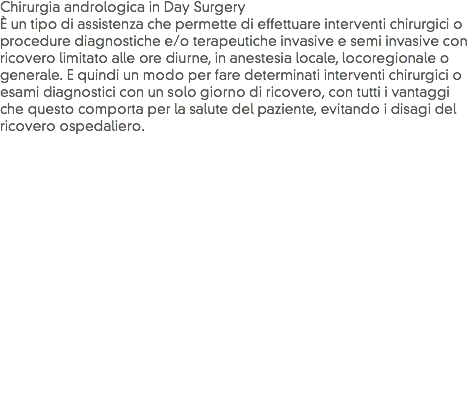 Chirurgia andrologica in Day Surgery
È un tipo di assistenza che permette di effettuare interventi chirurgici o procedure diagnostiche e/o terapeutiche invasive e semi invasive con ricovero limitato alle ore diurne, in anestesia locale, locoregionale o generale. E quindi un modo per fare determinati interventi chirurgici o esami diagnostici con un solo giorno di ricovero, con tutti i vantaggi che questo comporta per la salute del paziente, evitando i disagi del ricovero ospedaliero.