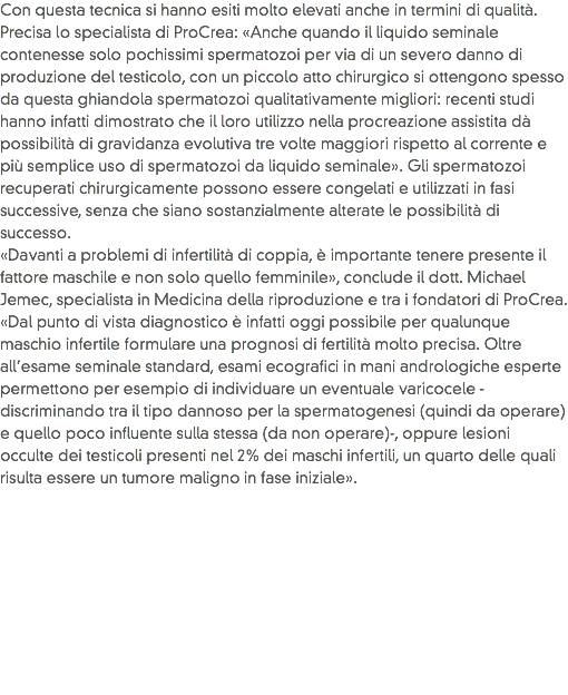 Con questa tecnica si hanno esiti molto elevati anche in termini di qualità. Precisa lo specialista di ProCrea: «Anche quando il liquido seminale contenesse solo pochissimi spermatozoi per via di un severo danno di produzione del testicolo, con un piccolo atto chirurgico si ottengono spesso da questa ghiandola spermatozoi qualitativamente migliori: recenti studi hanno infatti dimostrato che il loro utilizzo nella procreazione assistita dà possibilità di gravidanza evolutiva tre volte maggiori rispetto al corrente e più semplice uso di spermatozoi da liquido seminale». Gli spermatozoi recuperati chirurgicamente possono essere congelati e utilizzati in fasi successive, senza che siano sostanzialmente alterate le possibilità di successo.
«Davanti a problemi di infertilità di coppia, è importante tenere presente il fattore maschile e non solo quello femminile», conclude il dott. Michael Jemec, specialista in Medicina della riproduzione e tra i fondatori di ProCrea. «Dal punto di vista diagnostico è infatti oggi possibile per qualunque maschio infertile formulare una prognosi di fertilità molto precisa. Oltre all’esame seminale standard, esami ecografici in mani andrologiche esperte permettono per esempio di individuare un eventuale varicocele -discriminando tra il tipo dannoso per la spermatogenesi (quindi da operare) e quello poco influente sulla stessa (da non operare)-, oppure lesioni occulte dei testicoli presenti nel 2% dei maschi infertili, un quarto delle quali risulta essere un tumore maligno in fase iniziale».