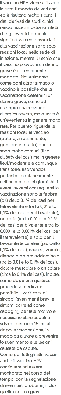 Il vaccino HPV viene utilizzato in tutto il mondo da vari anni ed è risultato molto sicuro; i dati derivati da studi clinici randomizzati mostrano infatti che gli eventi frequenti significativamente associati alla vaccinazione sono solo reazioni locali nella sede di iniezione, mentre il rischio che il vaccino provochi un danno grave è estremamente modesto. Naturalmente, come ogni altro farmaco o vaccino è possibile che la vaccinazione determini un danno grave, come ad esempio una reazione allergica severa, ma questa è un'evenienza in genere molto rara. Per quanto riguarda le reazioni locali al vaccino (dolore, arrossamento, gonfiore e prurito) queste sono molto comuni (fino all'80% dei casi) ma in genere lievi/moderate e comunque transitorie, risolvendosi pertanto spontaneamente nell'arco di pochi giorni. Altri eventi avversi conseguenti la vaccinazione sono la febbre (più dello 0,1% dei casi per tetravalente e tra lo 0,01 e lo 0,1% dei casi per il bivalente), orticaria (tra lo 0,01 e lo 0,1 % dei casi per bivalente e tra lo 0,0001 e lo 0,001% dei casi per il tetravalente) e solo per il bivalente la cefalea (più dello 0,1% dei casi), nausea, vomito, diarrea o dolore addominale (tra lo 0.01 e lo 0,1% dei casi), dolore muscolare o articolare (circa lo 0,1% dei casi). Inoltre, come dopo una qualsiasi procedura medica, è possibile il verificarsi di sincopi (svenimenti brevi e sintomi correlati come capogiri); per tale motivo è necessario stare seduti o sdraiati per circa 15 minuti dopo la vaccinazione, in modo da aiutare a prevenire lo svenimento e le lesioni causate da cadute.
Come per tutti gli altri vaccini, anche il vaccino HPV continuerà ad essere monitorato nel corso del tempo, con la segnalazione di eventuali problemi, inclusi quelli insoliti o gravi.