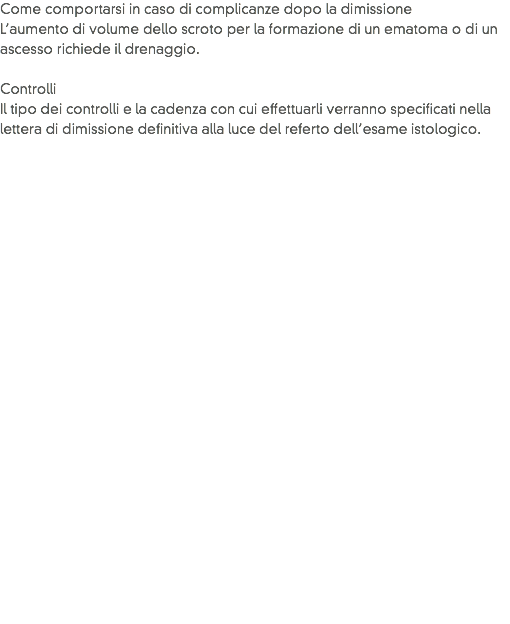 Come comportarsi in caso di complicanze dopo la dimissione
L’aumento di volume dello scroto per la formazione di un ematoma o di un ascesso richiede il drenaggio. Controlli
Il tipo dei controlli e la cadenza con cui effettuarli verranno specificati nella lettera di dimissione definitiva alla luce del referto dell’esame istologico.