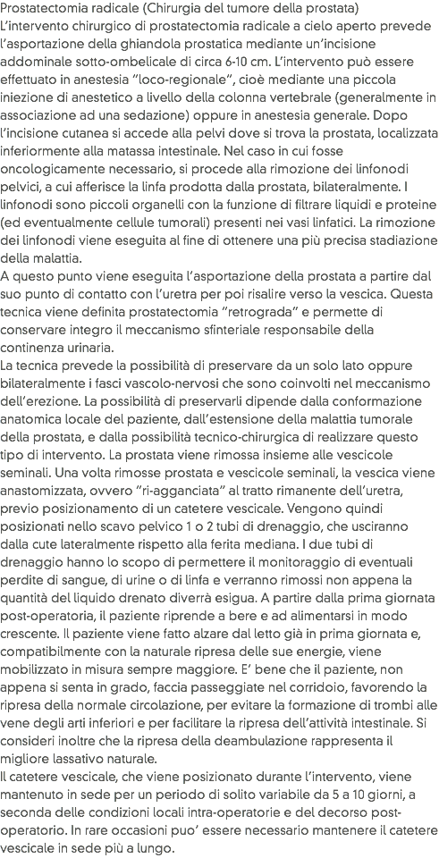 Prostatectomia radicale (Chirurgia del tumore della prostata)
L’intervento chirurgico di prostatectomia radicale a cielo aperto prevede l’asportazione della ghiandola prostatica mediante un’incisione addominale sotto-ombelicale di circa 6-10 cm. L’intervento può essere effettuato in anestesia “loco-regionale”, cioè mediante una piccola iniezione di anestetico a livello della colonna vertebrale (generalmente in associazione ad una sedazione) oppure in anestesia generale. Dopo l’incisione cutanea si accede alla pelvi dove si trova la prostata, localizzata inferiormente alla matassa intestinale. Nel caso in cui fosse oncologicamente necessario, si procede alla rimozione dei linfonodi pelvici, a cui afferisce la linfa prodotta dalla prostata, bilateralmente. I linfonodi sono piccoli organelli con la funzione di filtrare liquidi e proteine (ed eventualmente cellule tumorali) presenti nei vasi linfatici. La rimozione dei linfonodi viene eseguita al fine di ottenere una più precisa stadiazione della malattia.
A questo punto viene eseguita l’asportazione della prostata a partire dal suo punto di contatto con l’uretra per poi risalire verso la vescica. Questa tecnica viene definita prostatectomia “retrograda” e permette di conservare integro il meccanismo sfinteriale responsabile della continenza urinaria.
La tecnica prevede la possibilità di preservare da un solo lato oppure bilateralmente i fasci vascolo-nervosi che sono coinvolti nel meccanismo dell’erezione. La possibilità di preservarli dipende dalla conformazione anatomica locale del paziente, dall’estensione della malattia tumorale della prostata, e dalla possibilità tecnico-chirurgica di realizzare questo tipo di intervento. La prostata viene rimossa insieme alle vescicole seminali. Una volta rimosse prostata e vescicole seminali, la vescica viene anastomizzata, ovvero “ri-agganciata” al tratto rimanente dell’uretra, previo posizionamento di un catetere vescicale. Vengono quindi posizionati nello scavo pelvico 1 o 2 tubi di drenaggio, che usciranno dalla cute lateralmente rispetto alla ferita mediana. I due tubi di drenaggio hanno lo scopo di permettere il monitoraggio di eventuali perdite di sangue, di urine o di linfa e verranno rimossi non appena la quantità del liquido drenato diverrà esigua. A partire dalla prima giornata post-operatoria, il paziente riprende a bere e ad alimentarsi in modo crescente. Il paziente viene fatto alzare dal letto già in prima giornata e, compatibilmente con la naturale ripresa delle sue energie, viene mobilizzato in misura sempre maggiore. E’ bene che il paziente, non appena si senta in grado, faccia passeggiate nel corridoio, favorendo la ripresa della normale circolazione, per evitare la formazione di trombi alle vene degli arti inferiori e per facilitare la ripresa dell’attività intestinale. Si consideri inoltre che la ripresa della deambulazione rappresenta il migliore lassativo naturale.
Il catetere vescicale, che viene posizionato durante l’intervento, viene mantenuto in sede per un periodo di solito variabile da 5 a 10 giorni, a seconda delle condizioni locali intra-operatorie e del decorso post-operatorio. In rare occasioni puo’ essere necessario mantenere il catetere vescicale in sede più a lungo.