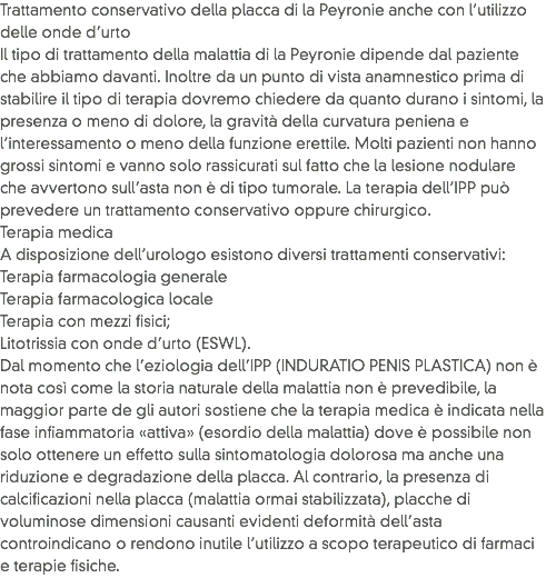 Trattamento conservativo della placca di la Peyronie anche con l’utilizzo delle onde d’urto
Il tipo di trattamento della malattia di la Peyronie dipende dal paziente che abbiamo davanti. Inoltre da un punto di vista anamnestico prima di stabilire il tipo di terapia dovremo chiedere da quanto durano i sintomi, la presenza o meno di dolore, la gravità della curvatura peniena e l’interessamento o meno della funzione erettile. Molti pazienti non hanno grossi sintomi e vanno solo rassicurati sul fatto che la lesione nodulare che avvertono sull’asta non è di tipo tumorale. La terapia dell’IPP può prevedere un trattamento conservativo oppure chirurgico.
Terapia medica
A disposizione dell’urologo esistono diversi trattamenti conservativi:
Terapia farmacologia generale
Terapia farmacologica locale
Terapia con mezzi fisici;
Litotrissia con onde d’urto (ESWL).
Dal momento che l’eziologia dell’IPP (INDURATIO PENIS PLASTICA) non è nota così come la storia naturale della malattia non è prevedibile, la maggior parte de gli autori sostiene che la terapia medica è indicata nella fase infiammatoria «attiva» (esordio della malattia) dove è possibile non solo ottenere un effetto sulla sintomatologia dolorosa ma anche una riduzione e degradazione della placca. Al contrario, la presenza di calcificazioni nella placca (malattia ormai stabilizzata), placche di voluminose dimensioni causanti evidenti deformità dell’asta controindicano o rendono inutile l’utilizzo a scopo terapeutico di farmaci e terapie fisiche.