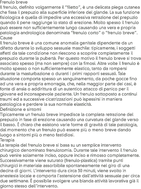 Frenulo breve
Il frenulo, definito volgarmente il “filetto”, è una delicata piega cutanea che fissa il prepuzio alla superficie inferiore del glande. La sua funzione fisiologica è quella di impedire una eccessiva retrazione del prepuzio quando il pene raggiunge lo stato di erezione. Molto spesso il frenulo può essere non sufficientemente lungo causando una vera e propria patologia andrologica denominata “frenulo corto” o “frenulo breve”.
Cause
Il frenulo breve è una comune anomalia genitale dipendente da un difetto durante lo sviluppo sessuale maschile: tipicamente, i soggetti affetti da tale condizione non riescono a scoprire completamente il prepuzio durante la pubertà. Per questo motivo il frenulo breve si trova associato spesso (ma non sempre) con la fimosi. Altre volte il frenulo è molto spesso o non sufficientemente elastico, tanto da rompersi durante la masturbazione o duranti i primi rapporti sessuali. Tale situazione comporta spesso un sanguinamento, da poche gocce fino ad una vera e propria emorragia, che, nella maggior parte dei casi, è fonte di ansia o addirittura di un autentico attacco di panico per il giovane ed inconsapevole paziente. Un frenulo sottoposto a continui traumi ed a successive cicatrizzazioni può ispessirsi in maniera patologica e perdere la sua normale elasticità.
Definizione e sintomi
Tipicamente un frenulo breve impedisce la completa retrazione del prepuzio in fase di erezione causando una curvatura del glande verso il basso. È chiaro che esistono varie forme di gravità di tale patologia, dal momento che un frenulo può essere più o meno breve dando luogo a sintomi più o meno fastidiosi.
Terapia
La terapia del frenulo breve si basa su un semplice intervento chirurgico denominato frenulotomia. Durante tale intervento il frenulo può venire solamente inciso, oppure inciso e rimosso completamente. Successivamente viene suturato (frenulo-plastica) tramite punti chirurgici in materiale assorbibile spontaneamente nel giro di una decina di giorni. L’intervento dura circa 30 minuti, viene svolto in anestesia locale e comporta l’astensione dall’attività sessuale per circa due settimane. È possibile svolgere una blanda attività lavorativa già il giorno stesso dell’intervento.