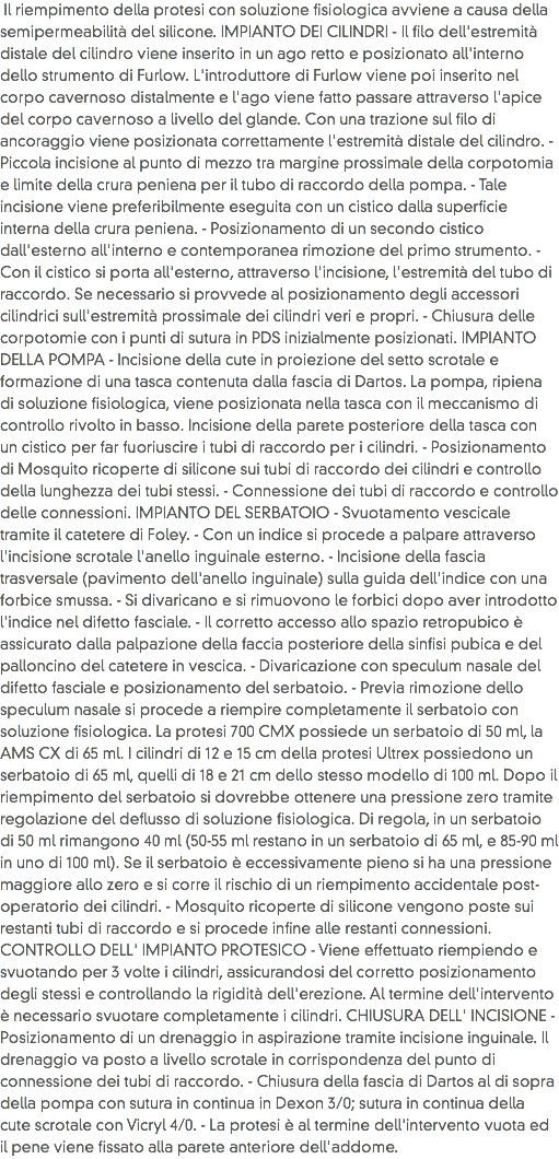  Il riempimento della protesi con soluzione fisiologica avviene a causa della semipermeabilità del silicone. IMPIANTO DEI CILINDRI - Il filo dell'estremità distale del cilindro viene inserito in un ago retto e posizionato all'interno dello strumento di Furlow. L'introduttore di Furlow viene poi inserito nel corpo cavernoso distalmente e l'ago viene fatto passare attraverso l'apice del corpo cavernoso a livello del glande. Con una trazione sul filo di ancoraggio viene posizionata correttamente l'estremità distale del cilindro. - Piccola incisione al punto di mezzo tra margine prossimale della corpotomia e limite della crura peniena per il tubo di raccordo della pompa. - Tale incisione viene preferibilmente eseguita con un cistico dalla superficie interna della crura peniena. - Posizionamento di un secondo cistico dall'esterno all'interno e contemporanea rimozione del primo strumento. - Con il cistico si porta all'esterno, attraverso l'incisione, l'estremità del tubo di raccordo. Se necessario si provvede al posizionamento degli accessori cilindrici sull'estremità prossimale dei cilindri veri e propri. - Chiusura delle corpotomie con i punti di sutura in PDS inizialmente posizionati. IMPIANTO DELLA POMPA - Incisione della cute in proiezione del setto scrotale e formazione di una tasca contenuta dalla fascia di Dartos. La pompa, ripiena di soluzione fisiologica, viene posizionata nella tasca con il meccanismo di controllo rivolto in basso. Incisione della parete posteriore della tasca con un cistico per far fuoriuscire i tubi di raccordo per i cilindri. - Posizionamento di Mosquito ricoperte di silicone sui tubi di raccordo dei cilindri e controllo della lunghezza dei tubi stessi. - Connessione dei tubi di raccordo e controllo delle connessioni. IMPIANTO DEL SERBATOIO - Svuotamento vescicale tramite il catetere di Foley. - Con un indice si procede a palpare attraverso l'incisione scrotale l'anello inguinale esterno. - Incisione della fascia trasversale (pavimento dell'anello inguinale) sulla guida dell'indice con una forbice smussa. - Si divaricano e si rimuovono le forbici dopo aver introdotto l'indice nel difetto fasciale. - Il corretto accesso allo spazio retropubico è assicurato dalla palpazione della faccia posteriore della sinfisi pubica e del palloncino del catetere in vescica. - Divaricazione con speculum nasale del difetto fasciale e posizionamento del serbatoio. - Previa rimozione dello speculum nasale si procede a riempire completamente il serbatoio con soluzione fisiologica. La protesi 700 CMX possiede un serbatoio di 50 ml, la AMS CX di 65 ml. I cilindri di 12 e 15 cm della protesi Ultrex possiedono un serbatoio di 65 ml, quelli di 18 e 21 cm dello stesso modello di 100 ml. Dopo il riempimento del serbatoio si dovrebbe ottenere una pressione zero tramite regolazione del deflusso di soluzione fisiologica. Di regola, in un serbatoio di 50 ml rimangono 40 ml (50-55 ml restano in un serbatoio di 65 ml, e 85-90 ml in uno di 100 ml). Se il serbatoio è eccessivamente pieno si ha una pressione maggiore allo zero e si corre il rischio di un riempimento accidentale post-operatorio dei cilindri. - Mosquito ricoperte di silicone vengono poste sui restanti tubi di raccordo e si procede infine alle restanti connessioni. CONTROLLO DELL' IMPIANTO PROTESICO - Viene effettuato riempiendo e svuotando per 3 volte i cilindri, assicurandosi del corretto posizionamento degli stessi e controllando la rigidità dell'erezione. Al termine dell'intervento è necessario svuotare completamente i cilindri. CHIUSURA DELL' INCISIONE - Posizionamento di un drenaggio in aspirazione tramite incisione inguinale. Il drenaggio va posto a livello scrotale in corrispondenza del punto di connessione dei tubi di raccordo. - Chiusura della fascia di Dartos al di sopra della pompa con sutura in continua in Dexon 3/0; sutura in continua della cute scrotale con Vicryl 4/0. - La protesi è al termine dell'intervento vuota ed il pene viene fissato alla parete anteriore dell'addome. 