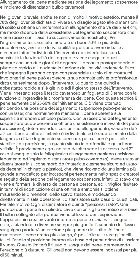 Allungamento del pene mediante sezione del legamento sospensore e impianto di distanziatori bulbo cavernosi Nei giovani prevale, anche se non di molto il motivo estetico, mentre il 70% degli over 30 dichiara di vivere un disagio legato alle dimensioni. Di solito si ottiene un incremento in allungamento che va dai 2 ai 4 cm, ma molto dipende dalla consistenza del legamento sospensore che viene reciso con il laser (e successivamente ricostruito). Per l’ingrossamento, il risultato medio è un buon 30% in più della circonferenza, anche se le variabilità si possono avere in base a numerosi fattori individuali. L’intervento non interferisce con la sensibilità la funzionalità dell’organo e viene eseguito quasi sempre con uno due giorni di degenza. Il decorso postoperatorio è piuttosto rapido e il paziente in funzione dell’attività sedentaria fisica che impegna il proprio corpo con potenziale rischio di microtraumi involontari al pene può espletare la sua normale attività professionale circa una settimana dopo l’intervento. La guarigione quindi è abbastanza rapida e si è già in piedi il giorno stesso dell’intervento. Viene innestato sopra il fascio cavernoso un foglietto di Derma con la funzione di ingrandire la circonferenza del pene. Con questa tecnica il pene aumenta del 25-30% definitivamente. Ciò viene ottenuto incidendo una porzione del legamento sospensore pubo-penieno, con un laser, che normalmente mantiene il pene aderente alla superficie inferiore dell’osso pubico. Con la resezione del legamento sospensore pubo-penieno si ottiene una estensione in avanti del pene (protusione), determinandosi così un suo allungamento, variabile da 2 a 5 cm. L’unico fattore limitante è individuale ed è rappresentato dalla lunghezza di tale legamento sospensore, per cui non è possibile stabilire con precisione, in quanto situato in profondità e quindi non visibile. È previamente ago-aspirato da altra sede in eccesso. Nel 2° caso si esegue solo la falloplastica allungamento penieno (incisione legamento ed impianto distanziatore pubo-cavernoso). Viene usato un distanziatore in silicone morbido (materiale altamente sicuro ed usato da decenni in chirurgia plastica), che viene ricavato da una lamina più grande e modellato per incastrarsi perfettamente nello spazio creatosi a seguito della sezione del legamento sospensore. Infatti, lo scavo che viene a formarsi è diverso da persona a persona, ed il miglior risultato in termini di ricostituzione di una ottimale anatomia si ottiene misurando le dimensioni dello scavo stesso, e modellando direttamente in sala operatoria il distanziatore sulla base di questi dati. Per tale motivo Ogni distanziatore è quindi “personalizzato”. Una pompa per il pene è un cilindro cavo con un sigillo ermetico alla base. Il bulbo collegato alla pompa viene utilizzato per l’aspirazione. L’apparecchio crea un vuoto intorno al pene e richiama il sangue in esso, aiutandolo a diventare sempre più gonfio L’aumento del flusso sanguigno produrrà un’erezione più grande del solito. Al fine di mantenere il pene eretto più a lungo, è possibile utilizzare gli anelli fallici, l’anello si posizione intorno alla base del pene prima di rilasciare il vuoto. Questo limiterà il flusso di sangue dal pene, permettendo l’erezione più duratura. Gli anelli non devono essere indossati per più di 30 minuti.