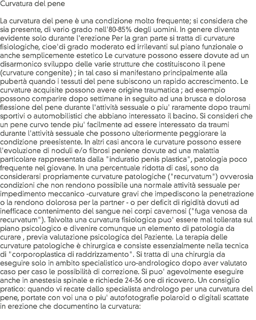 Curvatura del pene La curvatura del pene è una condizione molto frequente; si considera che sia presente, di vario grado nell'80-85% degli uomini. In genere diventa evidente solo durante l'erezione Per la gran parte si tratta di curvature fisiologiche, cioe'di grado moderato ed irrilevanti sul piano funzionale o anche semplicemente estetico Le curvature possono essere dovute ad un disarmonico sviluppo delle varie strutture che costituiscono il pene (curvature congenite) ; in tal caso si manifestano principalmente alla pubertà quando i tessuti del pene subiscono un rapido accrescimento. Le curvature acquisite possono avere origine traumatica ; ad esempio possono comparire dopo settimane in seguito ad una brusca e dolorosa flessione del pene durante l'attività sessuale o piu' raramente dopo traumi sportivi o automobilistici che abbiano interessato il bacino. Si consideri che un pene curvo tende piu' facilmente ad essere interessato da traumi durante l'attività sessuale che possono ulteriormente peggiorare la condizione preesistente. In altri casi ancora le curvature possono essere l'evoluzione di noduli e/o fibrosi peniene dovute ad una malattia particolare rappresentata dalla "induratio penis plastica", patologia poco frequente nel giovane. In una percentuale ridotta di casi, sono da considerarsi propriamente curvature patologiche ("recurvatum") ovverosia condizioni che non rendono possibile una normale attività sessuale per impedimento meccanico -curvature gravi che impediscono la penetrazione o la rendono dolorosa per la partner - o per deficit di rigidità dovuti ad inefficace contenimento del sangue nei corpi cavernosi ("fuga venosa da recurvatum"). Talvolta una curvatura fisiologica puo' essere mal tollerata sul piano psicologico e divenire comunque un elemento di patologia da curare , previa valutazione psicologica del Paziente. La terapia delle curvature patologiche è chirurgica e consiste essenzialmente nella tecnica di "corporoplastica di raddrizzamento". Si tratta di una chirurgia da eseguire solo in ambito specialistico uro-andrologico dopo aver valutato caso per caso le possibilità di correzione. Si puo' agevolmente eseguire anche in anestesia spinale e richiede 24-36 ore di ricovero. Un consiglio pratico: quando vi recate dallo specialista andrologo per una curvatura del pene, portate con voi una o piu' autofotografie polaroid o digitali scattate in erezione che documentino la curvatura:
