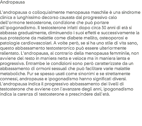 Andropausa L'andropausa o colloquialmente menopausa maschile è una sindrome clinica a lunghissimo decorso causata dal progressivo calo dell'ormone testosterone, condizione che può portare all'ipogonadismo. Il testosterone infatti dopo circa 30 anni di età si abbassa gradualmente, diminuendo i suoi effetti e successivamente la sua protezione da malattie come diabete mellito, osteoporosi e patologie cardiovascolari. A volte però, se si ha uno stile di vita sano, questo abbassamento testosteronico può essere ulteriormente rallentato. L'andropausa, al contrario della menopausa femminile, non avviene del resto in maniera netta e veloce ma in maniera lenta e progressiva. Entrambe le condizioni sono però caratterizzate da un abbassamento di ormoni sessuali che può facilitare varie malattie metaboliche. Pur se spesso usati come sinonimi e se strettamente connessi, andropausa e ipogonadismo hanno significati diversi. L'andropausa indica il progressivo abbassamento dei livelli di testosterone che avviene con l'avanzare degli anni, ipogonadismo indica la carenza di testosterone a prescindere dall'età.