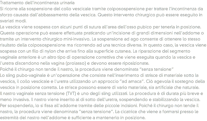 Trattamento dell’incontinenza urinaria
Si ricorre alla sospensione del collo vescicale tramite colposospensione per trattare l’incontinenza da sforzo causata dall’abbassamento della vescica. Questo intervento chirurgico può essere eseguito in svariati modi.
La vescica viene sospesa con alcuni punti di sutura all'area dell’osso pubico per tenerla in posizione. Questa operazione può essere effettuata praticando un'incisione di grandi dimensioni nell'addome o tramite un intervento chirurgico mini-invasivo. La sospensione ad ago consente di ottenere lo stesso risultato della colposospensione ma ricorrendo ad una tecnica diversa. In questo caso, la vescica viene sospesa con un filo di nylon che arriva fino alla superficie cutanea. La riparazione del segmento vaginale anteriore è un altro tipo di operazione correttiva che viene eseguita quando la vescica e l'uretra discendono nella vagina (prolasso) e devono essere riposizionate.
Poiché il chirurgo non tende il nastro, la procedura viene denominata “senza tensione”
Lo sling pubo-vaginale è un'operazione che consiste nell’inserimento di strisce di materiale sotto la vescica, il collo vescicale e l'uretra utilizzando un approccio “ad amaca”. Ciò agevola il sostegno della vescica in posizione corretta. Le strisce possono essere di vario materiale, sia artificiale che naturale.
Il nastro vaginale senza tensione (TVT) è uno degli sling utilizzati. La procedura è di durata più breve e meno invasiva. Il nastro viene inserito al di sotto dell'uretra, sospendendo e stabilizzando la vescica. Per sospenderlo, lo si fissa all'addome tramite delle piccole incisioni. Poiché il chirurgo non tende il nastro, la procedura viene denominata “senza tensione”. La cicatrice che viene a formarsi presso le estremità del nastro nell’addome è sufficiente a mantenerlo in posizione.