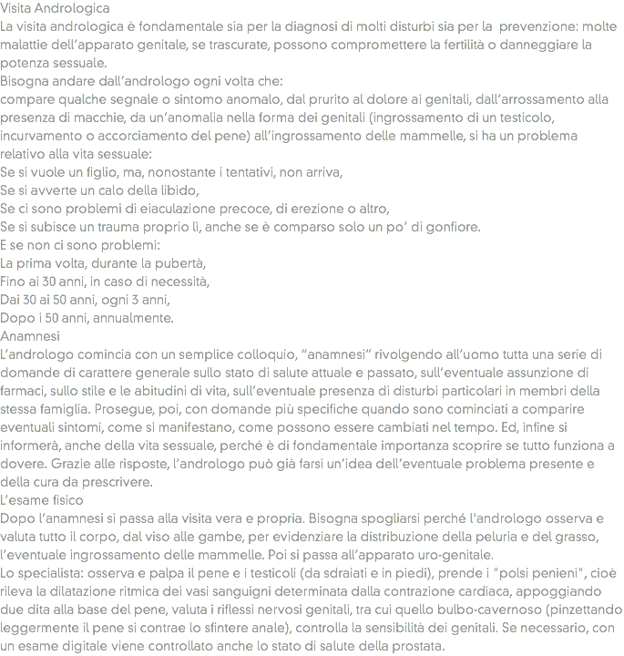 Visita Andrologica
La visita andrologica è fondamentale sia per la diagnosi di molti disturbi sia per la prevenzione: molte malattie dell’apparato genitale, se trascurate, possono compromettere la fertilità o danneggiare la potenza sessuale.
Bisogna andare dall’andrologo ogni volta che: compare qualche segnale o sintomo anomalo, dal prurito al dolore ai genitali, dall’arrossamento alla presenza di macchie, da un’anomalia nella forma dei genitali (ingrossamento di un testicolo, incurvamento o accorciamento del pene) all’ingrossamento delle mammelle, si ha un problema relativo alla vita sessuale:
Se si vuole un figlio, ma, nonostante i tentativi, non arriva,
Se si avverte un calo della libido,
Se ci sono problemi di eiaculazione precoce, di erezione o altro,
Se si subisce un trauma proprio lì, anche se è comparso solo un po’ di gonfiore.
E se non ci sono problemi:
La prima volta, durante la pubertà,
Fino ai 30 anni, in caso di necessità,
Dai 30 ai 50 anni, ogni 3 anni,
Dopo i 50 anni, annualmente.
Anamnesi
L’andrologo comincia con un semplice colloquio, “anamnesi” rivolgendo all’uomo tutta una serie di domande di carattere generale sullo stato di salute attuale e passato, sull’eventuale assunzione di farmaci, sullo stile e le abitudini di vita, sull’eventuale presenza di disturbi particolari in membri della stessa famiglia. Prosegue, poi, con domande più specifiche quando sono cominciati a comparire eventuali sintomi, come si manifestano, come possono essere cambiati nel tempo. Ed, infine si informerà, anche della vita sessuale, perché è di fondamentale importanza scoprire se tutto funziona a dovere. Grazie alle risposte, l’andrologo può già farsi un’idea dell’eventuale problema presente e della cura da prescrivere.
L’esame fisico
Dopo l’anamnesi si passa alla visita vera e propria. Bisogna spogliarsi perché l'andrologo osserva e valuta tutto il corpo, dal viso alle gambe, per evidenziare la distribuzione della peluria e del grasso, l’eventuale ingrossamento delle mammelle. Poi si passa all’apparato uro-genitale.
Lo specialista: osserva e palpa il pene e i testicoli (da sdraiati e in piedi), prende i "polsi penieni", cioè rileva la dilatazione ritmica dei vasi sanguigni determinata dalla contrazione cardiaca, appoggiando due dita alla base del pene, valuta i riflessi nervosi genitali, tra cui quello bulbo-cavernoso (pinzettando leggermente il pene si contrae lo sfintere anale), controlla la sensibilità dei genitali. Se necessario, con un esame digitale viene controllato anche lo stato di salute della prostata.
