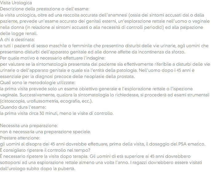 Visita Urologica
Descrizione della prestazione o dell'esame: la visita urologica, oltre ad una raccolta accurata dell’anamnesi (ossia dei sintomi accusati dal o dalla paziente, prevede un’esame accurato dei genitali esterni, un’esplorazione rettale nell’uomo o vaginale nella donna (in relazione ai sintomi accusati o alla necessità di controlli periodici) ed alla palpazione delle logge renali.
A chi è destinata: a tutti i pazienti di sesso maschile o femminile che presentino disturbi delle vie urinarie, agli uomini che presentano disturbi dell’apparato genitale ed alle donne affette da incontinenza da sforzo.
Per quale motivo è necessario effettuare l'indagine: per valutare se la sintomatologia presentata dal paziente sia effettivamente riferibile a disturbi delle vie urinarie o dell’apparato genitale e quale sia l’entità della patologia. Nell’uomo dopo i 45 anni è essenziale per la diagnosi precoce delle neoplasie della prostata. Quali sono le metodologie utilizzate: la prima visita prevede solo un esame obiettivo generale e l’esplorazione rettale o l’ispezione vaginale. Successivamente, qualora la sintomatologia lo richiedesse, si procederà ad esami strumentali (cistoscopia, uroflussometria, ecografia, ecc.).
Quando dura l'esame:
la prima visita circa 30 minuti, meno le visite di controllo. Necessita una preparazione: non è necessaria una preparazione speciale. Prestare attenzione: gli uomini al disopra dei 45 anni dovrebbe effettuare, prima della visita, il dosaggio del PSA ematico. È consigliato ripetere il controllo nel tempo? È necessario ripetere la visita dopo terapia. Gli uomini di età superiore ai 45 anni dovrebbero sottoporsi ad una esplorazione rettale almeno una volta l’anno. I ragazzi dovrebbero essere visitati dall’urologo subito dopo la pubertà.