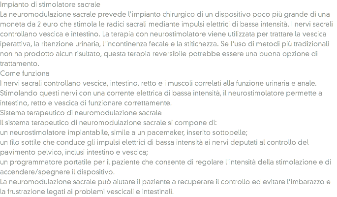 Impianto di stimolatore sacrale
La neuromodulazione sacrale prevede l'impianto chirurgico di un dispositivo poco più grande di una moneta da 2 euro che stimola le radici sacrali mediante impulsi elettrici di bassa intensità. I nervi sacrali controllano vescica e intestino. La terapia con neurostimolatore viene utilizzata per trattare la vescica iperattiva, la ritenzione urinaria, l'incontinenza fecale e la stitichezza. Se l'uso di metodi più tradizionali non ha prodotto alcun risultato, questa terapia reversibile potrebbe essere una buona opzione di trattamento.
Come funziona
I nervi sacrali controllano vescica, intestino, retto e i muscoli correlati alla funzione urinaria e anale. Stimolando questi nervi con una corrente elettrica di bassa intensità, il neurostimolatore permette a intestino, retto e vescica di funzionare correttamente.
Sistema terapeutico di neuromodulazione sacrale
Il sistema terapeutico di neuromodulazione sacrale si compone di:
un neurostimolatore impiantabile, simile a un pacemaker, inserito sottopelle;
un filo sottile che conduce gli impulsi elettrici di bassa intensità ai nervi deputati al controllo del pavimento pelvico, inclusi intestino e vescica;
un programmatore portatile per il paziente che consente di regolare l'intensità della stimolazione e di accendere/spegnere il dispositivo.
La neuromodulazione sacrale può aiutare il paziente a recuperare il controllo ed evitare l'imbarazzo e la frustrazione legati ai problemi vescicali e intestinali.