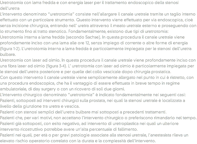 Uretrotomia con lama fredda e con energia laser per il trattamento endoscopico della stenosi dell’uretra
L’intervento denominato “uretrotomia” consiste nell’allargare il canale uretrale tramite un taglio interno effettuato con un particolare strumento. Questo intervento viene effettuato per via endoscopica, cioè senza incisione chirurgica, entrando nell’ uretra attraverso il meato uretrale esterno e proseguendo con lo strumento fino al tratto stenotico. Fondamentalmente, esistono due tipi di uretrotomia:
Uretrotomia interna a lama fredda (secondo Sachse). In questa procedura il canale uretrale viene profondamente inciso con una lama alle ore 12, senza impiego di corrente o altre forme di energia (figura 1-2). L’uretrotomia interna a lama fredda è particolarmente impiegata per le stenosi dell’uretra bulbare.
Uretrotomia con laser ad olmio. In questa procedura il canale uretrale viene profondamente inciso con una fibra laser ad olmio (figura 3-4). L’ uretrotomia con laser ad olmio è particolarmente impiegata per le stenosi dell’uretra posteriore e per quelle del collo vescicale dopo chirurgia prostatica.
Con questo intervento il canale uretrale viene semplicemente allargato nel punto in cui è ristretto, con una procedura endoscopica, che ha il vantaggio di essere effettuata in breve tempo in regime ambulatoriale, di day surgery o con un ricovero di soli due giorni.
L’intervento chirurgico denominato “uretrotomia” è indicato fondamentalmente nei seguenti casi:
Pazienti, sottoposti ad interventi chirurgici sulla prostata, nei quali la stenosi uretrale è localizzata a livello della giunzione tra uretra e vescica.
Pazienti con stenosi semplici dell’uretra bulbare mai sottoposti a precedenti trattamenti.
Pazienti che, per vari motivi, non accettano l’intervento chirurgico o preferiscono rimandarlo nel tempo.
Pazienti già sottoposti, con esito negativo, ad intervento di uretroplastica nei quali un ulteriore intervento ricostruttivo potrebbe avere un’alta percentuale di fallimento.
Pazienti nei quali, per età o per gravi patologie associate alla stenosi uretrale, l’anestesista rileva un elevato rischio operatorio correlato con la durata e la complessità dell’intervento.