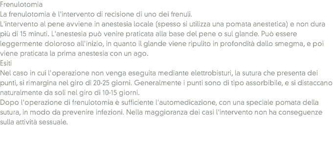 Frenulotomia
La frenulotomia è l'intervento di recisione di uno dei frenuli.
L'intervento al pene avviene in anestesia locale (spesso si utilizza una pomata anestetica) e non dura più di 15 minuti. L'anestesia può venire praticata alla base del pene o sul glande. Può essere leggermente doloroso all'inizio, in quanto il glande viene ripulito in profondità dallo smegma, e poi viene praticata la prima anestesia con un ago.
Esiti Nel caso in cui l'operazione non venga eseguita mediante elettrobisturi, la sutura che presenta dei punti, si rimargina nel giro di 20-25 giorni. Generalmente i punti sono di tipo assorbibile, e si distaccano naturalmente da soli nel giro di 10-15 giorni.
Dopo l'operazione di frenulotomia è sufficiente l'automedicazione, con una speciale pomata della sutura, in modo da prevenire infezioni. Nella maggioranza dei casi l'intervento non ha conseguenze sulla attività sessuale. 