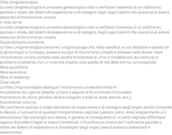 Visita Uroginecologica
La visita Uroginecologica è un esame ginecologico volto a verificare l'esistenza di un cedimento, parziale o totale, dei sistemi di sospensione e di sostegno degli organi pelvici che spesso può essere associato all'incontinenza urinaria.
A cosa serve: La visita Uroginecologica è un esame ginecologico volto a verificare l'esistenza di un cedimento, parziale o totale, dei sistemi di sospensione e di sostegno degli organi pelvici che spesso può essere associato all'incontinenza urinaria.
Quale disciplina concerne: La Visita Uroginecologica concerne l'uroginecologia che, nello specifico, è una disciplina a cavallo tra la ginecologia e l'urologia, questa si occupa di incontinenza urinaria e prolasso nella donna. Infatti l'incontinenza urinaria consiste nella perdita involontaria di urina in modalità tale da costituire un problema invalidante, con un notevole impatto sulla qualità di vita della donna, coinvolgendo:
Sfera quotidiana;
Sfera lavorativa;
Sfera di relazione;
Cosa valuta:
La Visita Uroginecologica distingue l'incontinenza urinaria femminile in:
Incontinenza da urgenza (perdita urinaria a seguito di forte stimolo minzionale);
Incontinenza da sforzo (perdita urinaria a seguito a colpi di tosse, starnuti, ecc.);
Incontinenza notturna;
Per cedimento parziale o totale dei sistemi di sospensione e di sostegno degli organi pelvici si intende la discesa o fuoriuscita di qualsiasi compartimento vaginale (vescica, utero, retto) singolarmente o in associazione. Tale patologia può essere, in genere, la conseguenza di un parto vaginale difficoltoso oppure di problemi legati ai tessuti connettivali. L'incontinenza urinaria ed il cedimento parziale o totale dei sistemi di sospensione e di sostegno degli organi pelvici possono presentarsi in associazione.