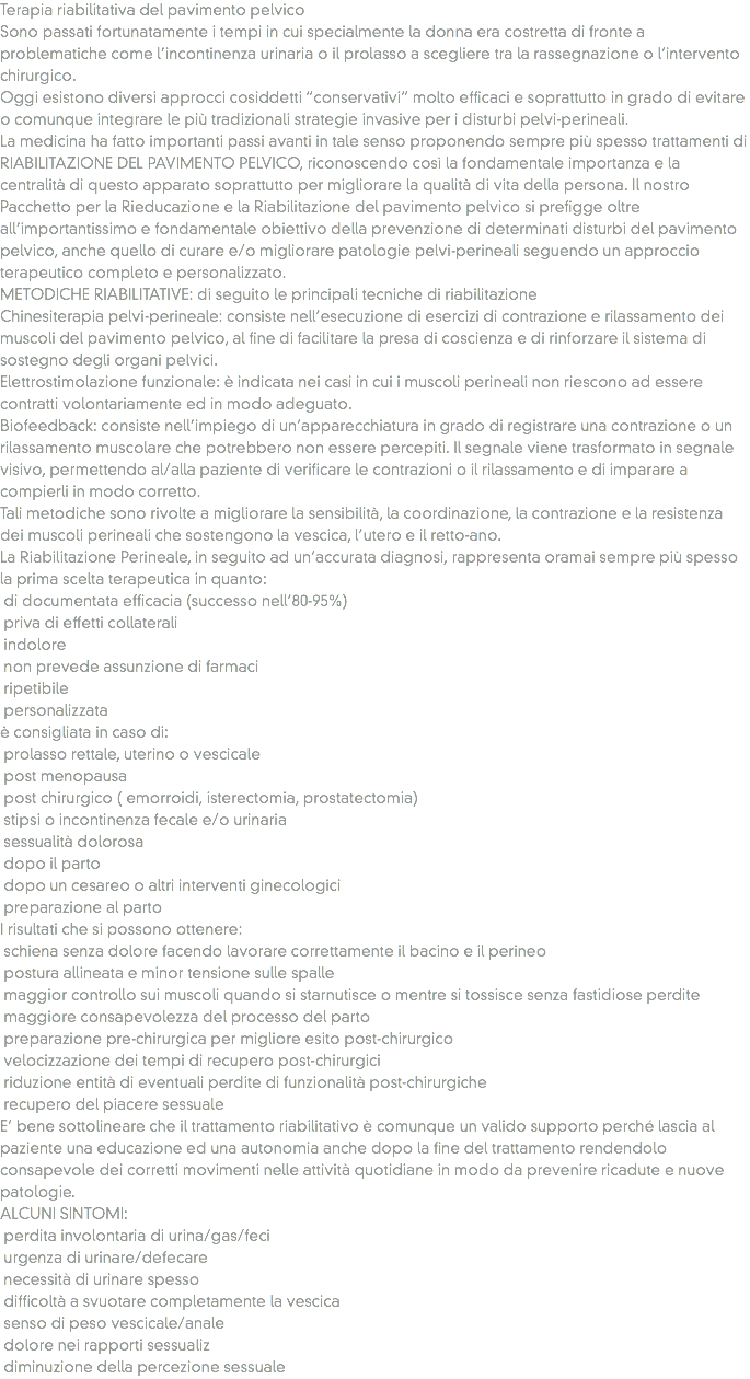 Terapia riabilitativa del pavimento pelvico
Sono passati fortunatamente i tempi in cui specialmente la donna era costretta di fronte a problematiche come l’incontinenza urinaria o il prolasso a scegliere tra la rassegnazione o l’intervento chirurgico. Oggi esistono diversi approcci cosiddetti “conservativi” molto efficaci e soprattutto in grado di evitare o comunque integrare le più tradizionali strategie invasive per i disturbi pelvi-perineali. La medicina ha fatto importanti passi avanti in tale senso proponendo sempre più spesso trattamenti di RIABILITAZIONE DEL PAVIMENTO PELVICO, riconoscendo così la fondamentale importanza e la centralità di questo apparato soprattutto per migliorare la qualità di vita della persona. Il nostro Pacchetto per la Rieducazione e la Riabilitazione del pavimento pelvico si prefigge oltre all’importantissimo e fondamentale obiettivo della prevenzione di determinati disturbi del pavimento pelvico, anche quello di curare e/o migliorare patologie pelvi-perineali seguendo un approccio terapeutico completo e personalizzato.
METODICHE RIABILITATIVE: di seguito le principali tecniche di riabilitazione
Chinesiterapia pelvi-perineale: consiste nell’esecuzione di esercizi di contrazione e rilassamento dei muscoli del pavimento pelvico, al fine di facilitare la presa di coscienza e di rinforzare il sistema di sostegno degli organi pelvici.
Elettrostimolazione funzionale: è indicata nei casi in cui i muscoli perineali non riescono ad essere contratti volontariamente ed in modo adeguato.
Biofeedback: consiste nell’impiego di un’apparecchiatura in grado di registrare una contrazione o un rilassamento muscolare che potrebbero non essere percepiti. Il segnale viene trasformato in segnale visivo, permettendo al/alla paziente di verificare le contrazioni o il rilassamento e di imparare a compierli in modo corretto.
Tali metodiche sono rivolte a migliorare la sensibilità, la coordinazione, la contrazione e la resistenza dei muscoli perineali che sostengono la vescica, l’utero e il retto-ano. La Riabilitazione Perineale, in seguito ad un’accurata diagnosi, rappresenta oramai sempre più spesso la prima scelta terapeutica in quanto: di documentata efficacia (successo nell’80-95%) priva di effetti collaterali indolore non prevede assunzione di farmaci ripetibile personalizzata
è consigliata in caso di: prolasso rettale, uterino o vescicale post menopausa post chirurgico ( emorroidi, isterectomia, prostatectomia) stipsi o incontinenza fecale e/o urinaria sessualità dolorosa dopo il parto dopo un cesareo o altri interventi ginecologici preparazione al parto
I risultati che si possono ottenere: schiena senza dolore facendo lavorare correttamente il bacino e il perineo postura allineata e minor tensione sulle spalle maggior controllo sui muscoli quando si starnutisce o mentre si tossisce senza fastidiose perdite maggiore consapevolezza del processo del parto preparazione pre-chirurgica per migliore esito post-chirurgico velocizzazione dei tempi di recupero post-chirurgici riduzione entità di eventuali perdite di funzionalità post-chirurgiche recupero del piacere sessuale
E’ bene sottolineare che il trattamento riabilitativo è comunque un valido supporto perché lascia al paziente una educazione ed una autonomia anche dopo la fine del trattamento rendendolo consapevole dei corretti movimenti nelle attività quotidiane in modo da prevenire ricadute e nuove patologie.
ALCUNI SINTOMI: perdita involontaria di urina/gas/feci urgenza di urinare/defecare necessità di urinare spesso difficoltà a svuotare completamente la vescica senso di peso vescicale/anale dolore nei rapporti sessualiz diminuzione della percezione sessuale