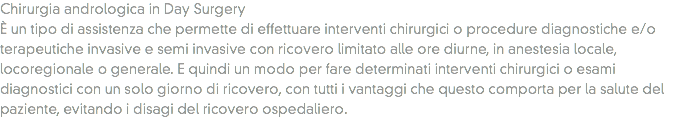 Chirurgia andrologica in Day Surgery
È un tipo di assistenza che permette di effettuare interventi chirurgici o procedure diagnostiche e/o terapeutiche invasive e semi invasive con ricovero limitato alle ore diurne, in anestesia locale, locoregionale o generale. E quindi un modo per fare determinati interventi chirurgici o esami diagnostici con un solo giorno di ricovero, con tutti i vantaggi che questo comporta per la salute del paziente, evitando i disagi del ricovero ospedaliero.