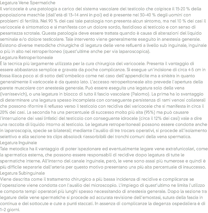Legatura Vene Spermatiche
Il varicocele è una patologia a carico del sistema vascolare del testicolo che colpisce il 15-20 % della popolazione maschile (dall’età di 13–14 anni in poi) ed è presente nel 30–40 % degli uomini con problemi di fertilità. Nel 90 % dei casi tale patologia non presenta alcun sintomo, ma nel 10 % dei casi il varicocele è sintomatico e si manifesta con un dolore sordo, fastidioso al testicolo e con senso di pesantezza scrotale. Questa patologia deve essere trattata quando è causa di alterazioni del liquido seminale e/o dolore testicolare. Tale intervento viene generalmente eseguito in anestesia generale. Esistono diverse metodiche chirurgiche di legatura delle vene refluenti a livello sub inguinale, inguinale o più in alto nel retroperitoneo (quest’ultime anche per via laparoscopica).
Legatura Retroperitoneale
È la tecnica più largamente utilizzata per la cura chirurgica del varicocele. Presenta il vantaggio di essere abbastanza semplice e gravata da poche complicanze. Si esegue un'incisione di circa 4-5 cm in fossa iliaca poco al di sotto dell'ombelico come nel caso dell’appendicite ma a sinistra in quanto generalmente il varicocele è da questo lato. L’accesso retroperitoneale alto prevede l'apertura della parete muscolare con anestesia generale. Può essere eseguita una legatura solo della vena (Ivanissevich), o una legatura in blocco di tutto il fascio vascolare (Palomo). La prima ha lo svantaggio di determinare una legatura spesso incompleta con conseguente persistenza di rami venosi collaterali che possono rifornire il reflusso verso il testicolo con recidiva del varicocele che si manifesta in circa il 20% dei casi. La seconda ha una percentuale di successo molto più alta (95%) ma può causare l'interruzione dei vasi linfatici del testicolo con conseguente idrocele (circa il 12% dei casi) vale a dire una raccolta di liquido intorno al testicolo. Le legature retroperitoneali possono essere condotte anche in laparoscopia, specie se bilaterali; mediante l’ausilio di tre trocars operativi, si procede all’isolamento selettivo e alla sezione tra clips absolock riassorbibili dei tronchi comuni della vena spermatica.
Legatura Inguinale
Tale metodica ha il vantaggio di poter ispezionare ed eventualmente legare vene extrafunicolari, come la spermatica esterna, che possono essere responsabili di recidive dopo legatura di tutte le spermatiche interne. All'interno del canale inguinale, però, le vene sono assai più numerose e quindi è più difficile separarle dall'arteria per questo motivo presentano una più alta percentuale di insuccesso.
Legatura Subinguinale
Viene descritta come il trattamento chirurgico a più bassa incidenza di recidive e complicanze se l'operazione viene condotta con l'ausilio del microscopio. L’impiego di quest’ultimo ne limita l'utilizzo e comporta tempi operatori più lunghi spesso necessitando di anestesia generale. Dopo la sezione tra legature delle vene spermatiche si procede ad accurata revisione dell’emostasi, sutura della fascia in continua e del sottocute e cute a punti staccati. In assenza di complicanze la degenza ospedaliera è di 1–2 giorni.