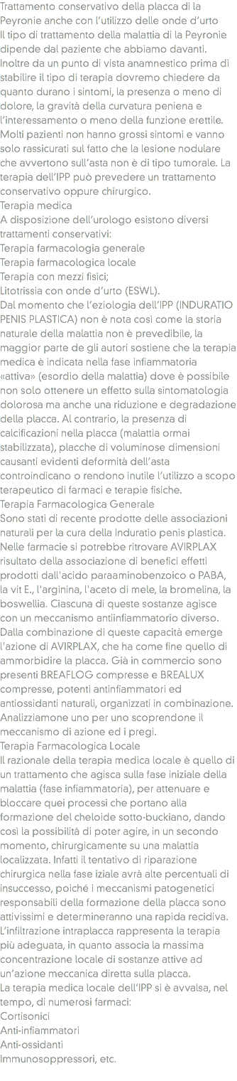 Trattamento conservativo della placca di la Peyronie anche con l’utilizzo delle onde d’urto
Il tipo di trattamento della malattia di la Peyronie dipende dal paziente che abbiamo davanti. Inoltre da un punto di vista anamnestico prima di stabilire il tipo di terapia dovremo chiedere da quanto durano i sintomi, la presenza o meno di dolore, la gravità della curvatura peniena e l’interessamento o meno della funzione erettile. Molti pazienti non hanno grossi sintomi e vanno solo rassicurati sul fatto che la lesione nodulare che avvertono sull’asta non è di tipo tumorale. La terapia dell’IPP può prevedere un trattamento conservativo oppure chirurgico.
Terapia medica
A disposizione dell’urologo esistono diversi trattamenti conservativi:
Terapia farmacologia generale
Terapia farmacologica locale
Terapia con mezzi fisici;
Litotrissia con onde d’urto (ESWL).
Dal momento che l’eziologia dell’IPP (INDURATIO PENIS PLASTICA) non è nota così come la storia naturale della malattia non è prevedibile, la maggior parte de gli autori sostiene che la terapia medica è indicata nella fase infiammatoria «attiva» (esordio della malattia) dove è possibile non solo ottenere un effetto sulla sintomatologia dolorosa ma anche una riduzione e degradazione della placca. Al contrario, la presenza di calcificazioni nella placca (malattia ormai stabilizzata), placche di voluminose dimensioni causanti evidenti deformità dell’asta controindicano o rendono inutile l’utilizzo a scopo terapeutico di farmaci e terapie fisiche.
Terapia Farmacologica Generale
Sono stati di recente prodotte delle associazioni naturali per la cura della Induratio penis plastica. Nelle farmacie si potrebbe ritrovare AVIRPLAX risultato della associazione di benefici effetti prodotti dall'acido paraaminobenzoico o PABA, la vit E., l'arginina, l'aceto di mele, la bromelina, la boswellia. Ciascuna di queste sostanze agisce con un meccanismo antiinfiammatorio diverso. Dalla combinazione di queste capacità emerge l'azione di AVIRPLAX, che ha come fine quello di ammorbidire la placca. Già in commercio sono presenti BREAFLOG compresse e BREALUX compresse, potenti antinfiammatori ed antiossidanti naturali, organizzati in combinazione. Analizziamone uno per uno scoprendone il meccanismo di azione ed i pregi.
Terapia Farmacologica Locale
Il razionale della terapia medica locale è quello di un trattamento che agisca sulla fase iniziale della malattia (fase infiammatoria), per attenuare e bloccare quei processi che portano alla formazione del cheloide sotto-buckiano, dando così la possibilità di poter agire, in un secondo momento, chirurgicamente su una malattia localizzata. Infatti il tentativo di riparazione chirurgica nella fase iziale avrà alte percentuali di insuccesso, poiché i meccanismi patogenetici responsabili della formazione della placca sono attivissimi e determineranno una rapida recidiva. L’infiltrazione intraplacca rappresenta la terapia più adeguata, in quanto associa la massima concentrazione locale di sostanze attive ad un’azione meccanica diretta sulla placca.
La terapia medica locale dell’IPP si è avvalsa, nel tempo, di numerosi farmaci:
Cortisonici
Anti-infiammatori
Anti-ossidanti
Immunosoppressori, etc.
