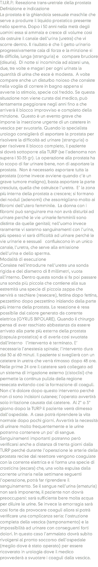 T.U.R.P.: Resezione trans-uretrale della prostata
Definizione e indicazione
La prostata è la ghiandola sessuale maschile che serve a produrre il liquido prostatico presente nello sperma. Dopo i 50 anni nella metà degli uomini essa si ammala e cresce di volume così da ostruire il canale dell’urina (uretra) che vi scorre dentro. Il risultato è che il getto urinario progressivamente cala di forza e la minzione si fa difficile, lunga (stranguria) e compare bruciore (disuria). Di notte si incomincia ad alzarsi una, due, tre volte e magari per ogni urinata la quantità di urina che esce è modesta. A volte compare anche un disturbo noioso che consiste nella voglia di correre in bagno appena si avverte lo stimolo, specie col freddo. Se questa situazione non viene curata dal medico, può lentamente peggiorare negli anni fino a che arriverà il blocco improvviso e completo della minzione. Questo è un evento grave che impone la inserzione urgente di un catetere in vescica per svuotarla. Quando lo specialista urologo consiglierà di asportare la prostata per risolvere la difficoltà ad urinare (stranguria) o per risolvere il blocco completo, il paziente si dovrà sottoporre alla TURP (se l’adenoma non supera i 30-35 gr). La operazione alla prostata ha lo scopo di far urinare bene, non di asportare la prostata. Non è necessario asportare tutta la prostata (come invece avviene quando c’è un grave tumore maligno), basta asportare la parte cresciuta, quella che ostruisce l’uretra. E’ la zona più interna della prostata a crescere; si formano dei noduli (adenomi) che assomigliano molto ai fibromi dell’utero femminile. La donna con i fibromi può sanguinare ma non avrà disturbi ad urinare perché le vie urinarie femminili sono distinte da quelle genitali; nell’uomo invece raramente vi saranno sanguinamenti con l’urina, più spesso vi sarà difficoltà ad urinare perché le vie urinarie e sessuali confluiscono in un unico canale, l’uretra, che serve alla emissione dell’urina e dello sperma.
Modalità di esecuzione
Consiste nell’introdurre nell’uretra una sonda rigida e del diametro di 8 millimetri, vuota all’interno. Dentro questa sonda si fa poi passare una sonda più piccola che contiene alla sua estremità una specie di piccola zappa che servirà a raschiare (resecare), fettina dopo fettina, pezzettino dopo pezzettino iniziando dalla parte più interna della prostata. La resezione è resa possibile dal calore generato da corrente elettrica (GYRUS BIPOLARE). Quando il chirurgo pensa di aver raschiato abbastanza da essere arrivato alla parte più esterna della prostata (capsula prostatica) e di averla così svuotata dall’interno l’intervento è terminato. E’ necessaria l’anestesia spinale; l’intervento dura dai 30 ai 60 minuti. Il paziente si sveglierà con un catetere in uretra che verrà rimosso dopo 48 ore. Nelle prime 24 ore il catetere sarà collegato ad un sistema di irrigazione esterno (cistoclisi) che permette la continua pulizia della regione resecata evitando così la formazione di coaguli. Non c’è dolore dopo questo intervento perché non ci sono incisioni cutanee; l’operato avvertirà solo irritazione causata dal catetere. Al 2° o 3° giorno dopo la TURP il paziente verrà dimesso dall’ospedale. A casa potrà riprendere la vita normale dopo pochi giorni. Avvertirà la necessità di urinare molto frequentemente e le urine potranno contenere un po’ di sangue. Sanguinamenti importanti potranno però verificarsi anche a distanza di trenta giorni dalla TURP perché durante l’operazione le arterie della prostata recise dal resettore vengono coagulate con la corrente elettrica e si forma una specie di crosticina (escara) che, una volta espulsa dalla corrente urinaria nelle settimane seguenti l’operazione, potrà far riprendere il sanguinamento. Se il sangue nell’urina (ematuria) non sarà imponente, il paziente non dovrà preoccuparsi: sarà sufficiente bere molta acqua per diluire le urine. Se invece la emorragia sarà così forte da provocare coaguli allora si potrà verificare una complicanza seria: l’ostruzione completa della vescica (tamponamento) e la impossibilità ad urinare con conseguenti forti dolori. In questo caso l’ammalato dovrà subito rivolgersi al pronto soccorso dell’ospedale (meglio dove è stato operato) per essere ricoverato in urologia dove il medico provvederà a svuotare i coaguli dalla vescica.
