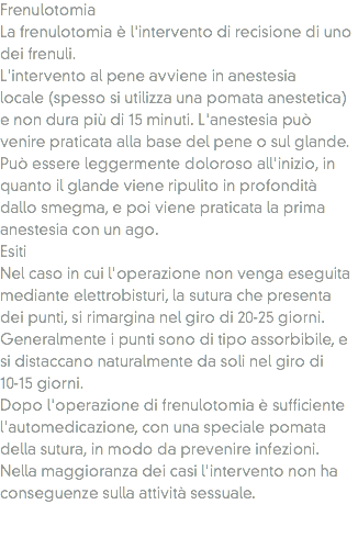 Frenulotomia
La frenulotomia è l'intervento di recisione di uno dei frenuli.
L'intervento al pene avviene in anestesia locale (spesso si utilizza una pomata anestetica) e non dura più di 15 minuti. L'anestesia può venire praticata alla base del pene o sul glande. Può essere leggermente doloroso all'inizio, in quanto il glande viene ripulito in profondità dallo smegma, e poi viene praticata la prima anestesia con un ago.
Esiti Nel caso in cui l'operazione non venga eseguita mediante elettrobisturi, la sutura che presenta dei punti, si rimargina nel giro di 20-25 giorni. Generalmente i punti sono di tipo assorbibile, e si distaccano naturalmente da soli nel giro di 10-15 giorni.
Dopo l'operazione di frenulotomia è sufficiente l'automedicazione, con una speciale pomata della sutura, in modo da prevenire infezioni. Nella maggioranza dei casi l'intervento non ha conseguenze sulla attività sessuale. 