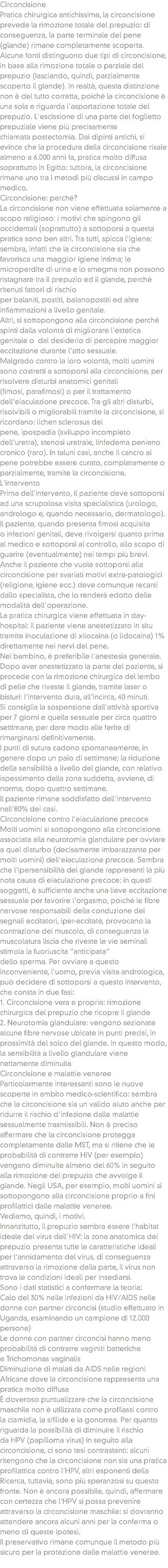 Circoncisione
Pratica chirurgica antichissima, la circoncisione prevede la rimozione totale del prepuzio: di conseguenza, la parte terminale del pene (glande) rimane completamente scoperta. Alcune fonti distinguono due tipi di circoncisione, in base alla rimozione totale o parziale del prepuzio (lasciando, quindi, parzialmente scoperto il glande). In realtà, questa distinzione non è del tutto corretta, poiché la circoncisione è una sola e riguarda l'asportazione totale del prepuzio. L'escissione di una parte del foglietto prepuziale viene più precisamente chiamata postectomia. Dai dipinti antichi, si evince che la procedura della circoncisione risale almeno a 6.000 anni fa, pratica molto diffusa soprattutto in Egitto: tuttora, la circoncisione rimane uno tra i metodi più discussi in campo medico.
Circoncisione: perché? La circoncisione non viene effettuata solamente a scopo religioso: i motivi che spingono gli occidentali (soprattutto) a sottoporsi a questa pratica sono ben altri. Tra tutti, spicca l'igiene: sembra, infatti che la circoncisione sia che favorisca una maggior igiene intima; le microperdite di urina e lo smegma non possono ristagnare tra il prepuzio ed il glande, perché ritenuti fattori di rischio per balaniti, postiti, balanopostiti ed altre infiammazioni a livello genitale.
Altri, si sottopongono alla circoncisione perché spinti dalla volontà di migliorare l'estetica genitale o dal desiderio di percepire maggior eccitazione durante l'atto sessuale.
Malgrado contro la loro volontà, molti uomini sono costretti a sottoporsi alla circoncisione, per risolvere disturbi anatomici genitali (fimosi, parafimosi) o per il trattamento dell'eiaculazione precoce. Tra gli altri disturbi, risolvibili o migliorabili tramite la circoncisione, si ricordano: lichen sclerosus del pene, ipospadia (sviluppo incompleto dell'uretra), stenosi uretrale, linfedema penieno cronico (raro). In taluni casi, anche il cancro al pene potrebbe essere curato, completamente o parzialmente, tramite la circoncisione.
L'intervento
Prima dell'intervento, il paziente deve sottoporsi ad una scrupolosa visita specialistica (urologo, andrologo e, quando necessario, dermatologo). Il paziente, quando presenta fimosi acquisita o infezioni genitali, deve rivolgersi quanto prima al medico e sottoporsi al controllo, allo scopo di guarire (eventualmente) nei tempi più brevi.
Anche il paziente che vuole sottoporsi alla circoncisione per svariati motivi extra-patologici (religione, igiene ecc.) deve comunque recarsi dallo specialista, che lo renderà edotto delle modalità dell'operazione.
La pratica chirurgica viene effettuata in day-hospital: il paziente viene anestetizzato in situ tramite inoculazione di xilocaina (o lidocaina) 1% direttamente nei nervi del pene. Nel bambino, è preferibile l'anestesia generale.
Dopo aver anestetizzato la parte del paziente, si procede con la rimozione chirurgica del lembo di pelle che riveste il glande, tramite laser o bisturi: l'intervento dura, all'incirca, 40 minuti.
Si consiglia la sospensione dall'attività sportiva per 7 giorni e quella sessuale per circa quattro settimane, per dare modo alle ferite di rimarginarsi definitivamente. I punti di sutura cadono spontaneamente, in genere dopo un paio di settimane; la riduzione della sensibilità a livello del glande, con relativo ispessimento della zona suddetta, avviene, di norma, dopo quattro settimane.
Il paziente rimane soddisfatto dell'intervento nell'80% dei casi.
Circoncisione contro l'eiaculazione precoce Molti uomini si sottopongono alla circoncisione associata alla neurotomia glandulare per ovviare a quel disturbo (decisamente imbarazzante per molti uomini) dell'eiaculazione precoce. Sembra che l'ipersensibilità del glande rappresenti la più nota causa di eiaculazione precoce: in questi soggetti, è sufficiente anche una lieve eccitazione sessuale per favorire l'orgasmo, poiché le fibre nervose responsabili della conduzione dei segnali eccitatori, iper-eccitate, provocano la contrazione del muscolo, di conseguenza la muscolatura liscia che riveste le vie seminali stimola la fuoriuscita “anticipata” dello sperma. Per ovviare a questo inconveniente, l'uomo, previa visita andrologica, può decidere di sottoporsi a questo intervento, che consta in due fasi:
1. Circoncisione vera e propria: rimozione chirurgica del prepuzio che ricopre il glande
2. Neurotomia glandulare: vengono sezionate alcune fibre nervose ubicate in punti precisi, in prossimità del solco del glande. In questo modo, la sensibilità a livello glandulare viene nettamente diminuita
Circoncisione e malattie veneree Particolarmente interessanti sono le nuove scoperte in ambito medico-scientifico: sembra che la circoncisione sia un valido aiuto anche per ridurre il rischio d'infezione dalle malattie sessualmente trasmissibili. Non è preciso affermare che la circoncisione protegga completamente dalle MST, ma si ritiene che le probabilità di contrarre HIV (per esempio) vengano diminuite almeno del 60% in seguito alla rimozione del prepuzio che avvolge il glande. Negli USA, per esempio, molti uomini si sottopongono alla circoncisione proprio a fini profilattici dalle malattie veneree.
Vediamo, quindi, i motivi. Innanzitutto, il prepuzio sembra essere l'habitat ideale del virus dell'HIV: la zona anatomica del prepuzio presenta tutte le caratteristiche ideali per l'annidamento del virus, di conseguenza attraverso la rimozione della parte, il virus non trova le condizioni ideali per insediarsi.
Sono i dati statistici a confermare la teoria:
Calo del 30% nelle infezioni da HIV/AIDS nelle donne con partner circoncisi (studio effettuato in Uganda, esaminando un campione di 12.000 persone)
Le donne con partner circoncisi hanno meno probabilità di contrarre vaginiti batteriche e Trichomonas vaginalis
Diminuzione di malati da AIDS nelle regioni Africane dove la circoncisione rappresenta una pratica molto diffusa
È doveroso puntualizzare che la circoncisione maschile non è utilizzata come profilassi contro la clamidia, la sifilide e la gonorrea. Per quanto riguarda la possibilità di diminuire il rischio da HPV (papilloma virus) in seguito alla circoncisione, ci sono tesi contrastanti: alcuni ritengono che la circoncisione non sia una pratica profilattica contro l'HPV, altri esponenti della Ricerca, tuttavia, sono più speranzosi su questo fronte. Non è ancora possibile, quindi, affermare con certezza che l'HPV si possa prevenire attraverso la circoncisione maschile: si dovranno attendere ancora alcuni anni per la conferma o meno di queste ipotesi.
Il preservativo rimane comunque il metodo più sicuro per la protezione dalle malattie veneree.
